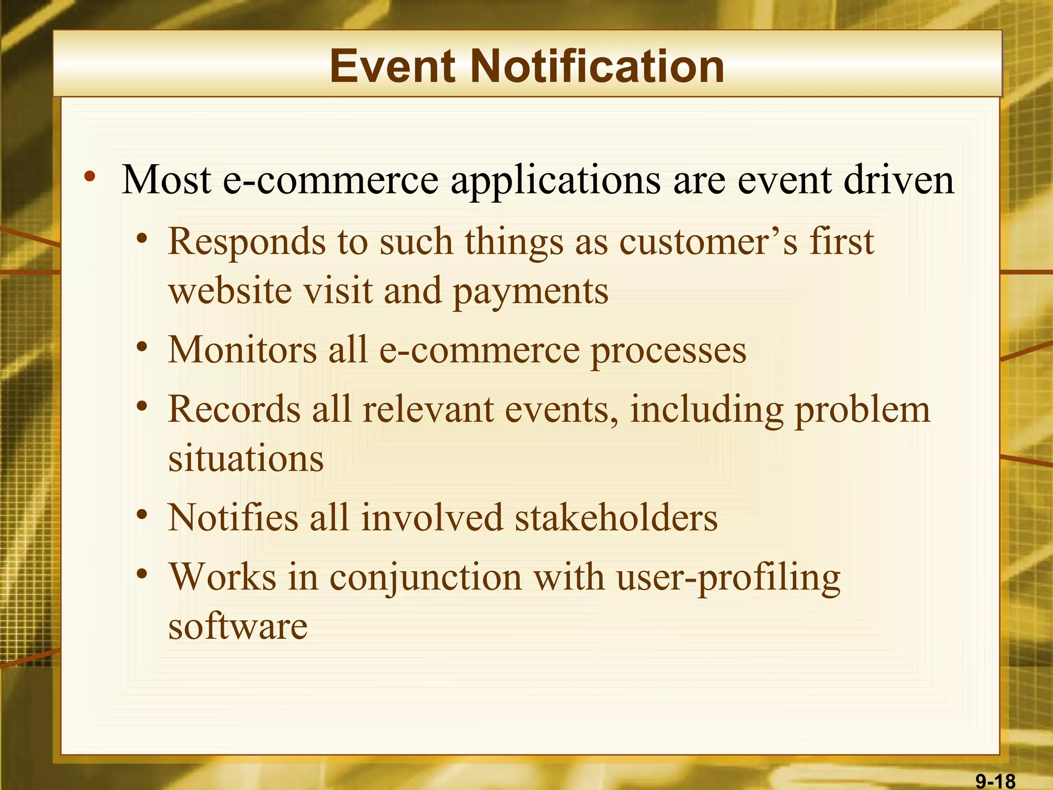 Event Notification

• Most e-commerce applications are event driven
  • Responds to such things as customer’s first
    website visit and payments
  • Monitors all e-commerce processes
  • Records all relevant events, including problem
    situations
  • Notifies all involved stakeholders
  • Works in conjunction with user-profiling
    software


                                                     9-18
 