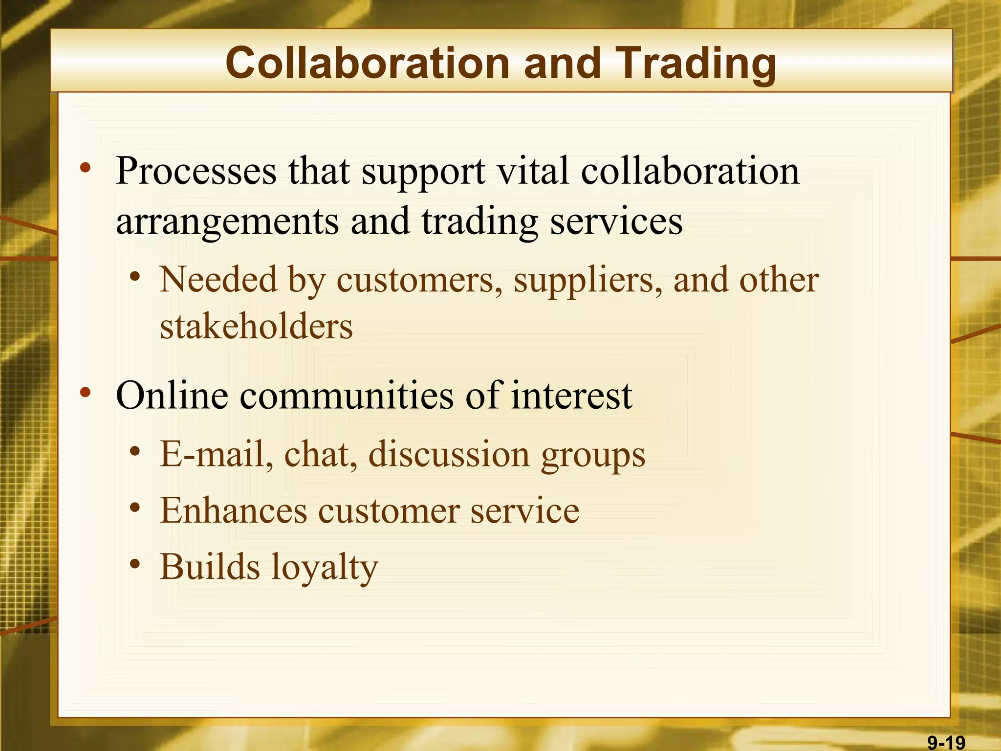 Collaboration and Trading

• Processes that support vital collaboration
  arrangements and trading services
   • Needed by customers, suppliers, and other
     stakeholders
• Online communities of interest
   • E-mail, chat, discussion groups
   • Enhances customer service
   • Builds loyalty



                                                 9-19
 