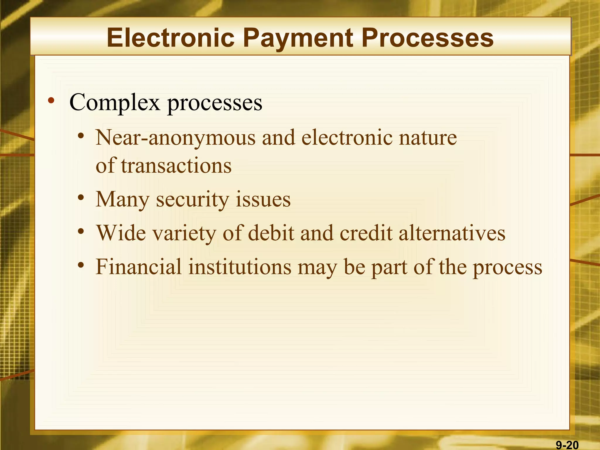 Electronic Payment Processes

• Complex processes
  • Near-anonymous and electronic nature
    of transactions
  • Many security issues
  • Wide variety of debit and credit alternatives
  • Financial institutions may be part of the process




                                                        9-20
 