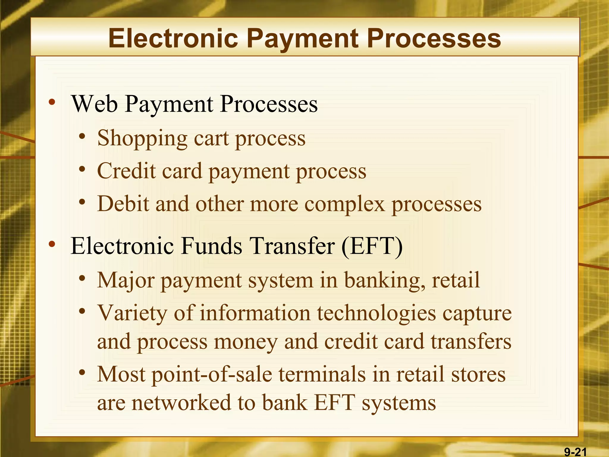 Electronic Payment Processes

• Web Payment Processes
  • Shopping cart process
  • Credit card payment process
  • Debit and other more complex processes
• Electronic Funds Transfer (EFT)
  • Major payment system in banking, retail
  • Variety of information technologies capture
    and process money and credit card transfers
  • Most point-of-sale terminals in retail stores
    are networked to bank EFT systems
                                                    9-21
 