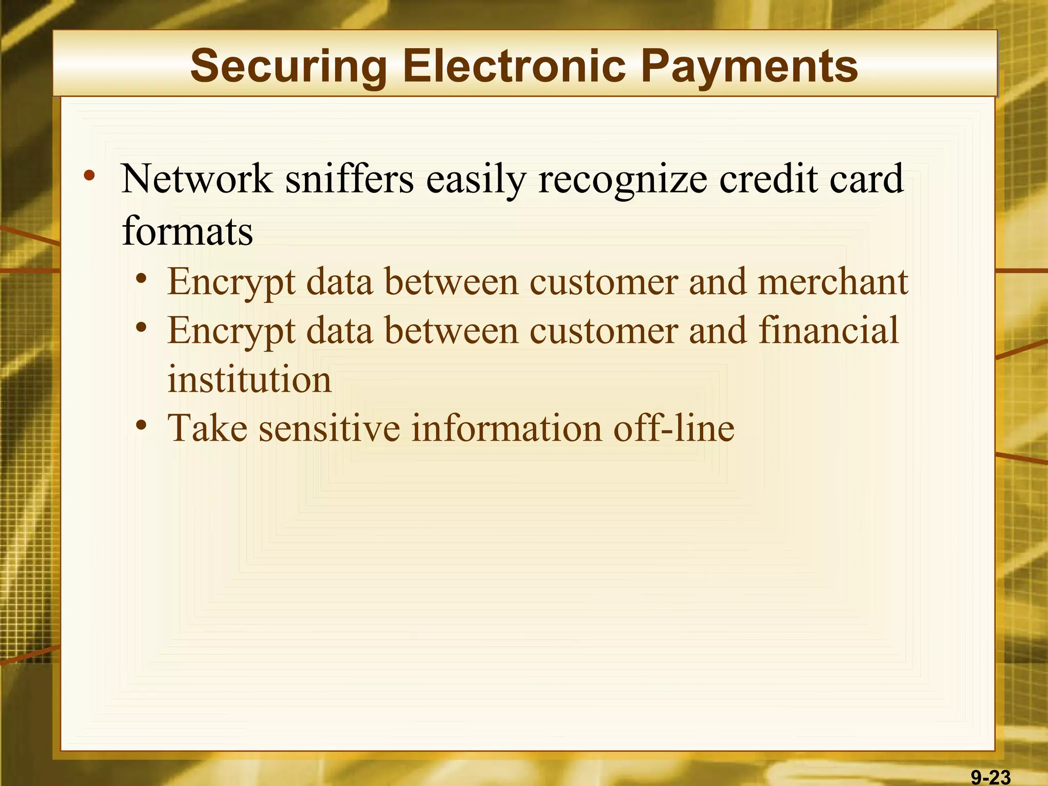 Securing Electronic Payments

• Network sniffers easily recognize credit card
  formats
  • Encrypt data between customer and merchant
  • Encrypt data between customer and financial
    institution
  • Take sensitive information off-line




                                                  9-23
 
