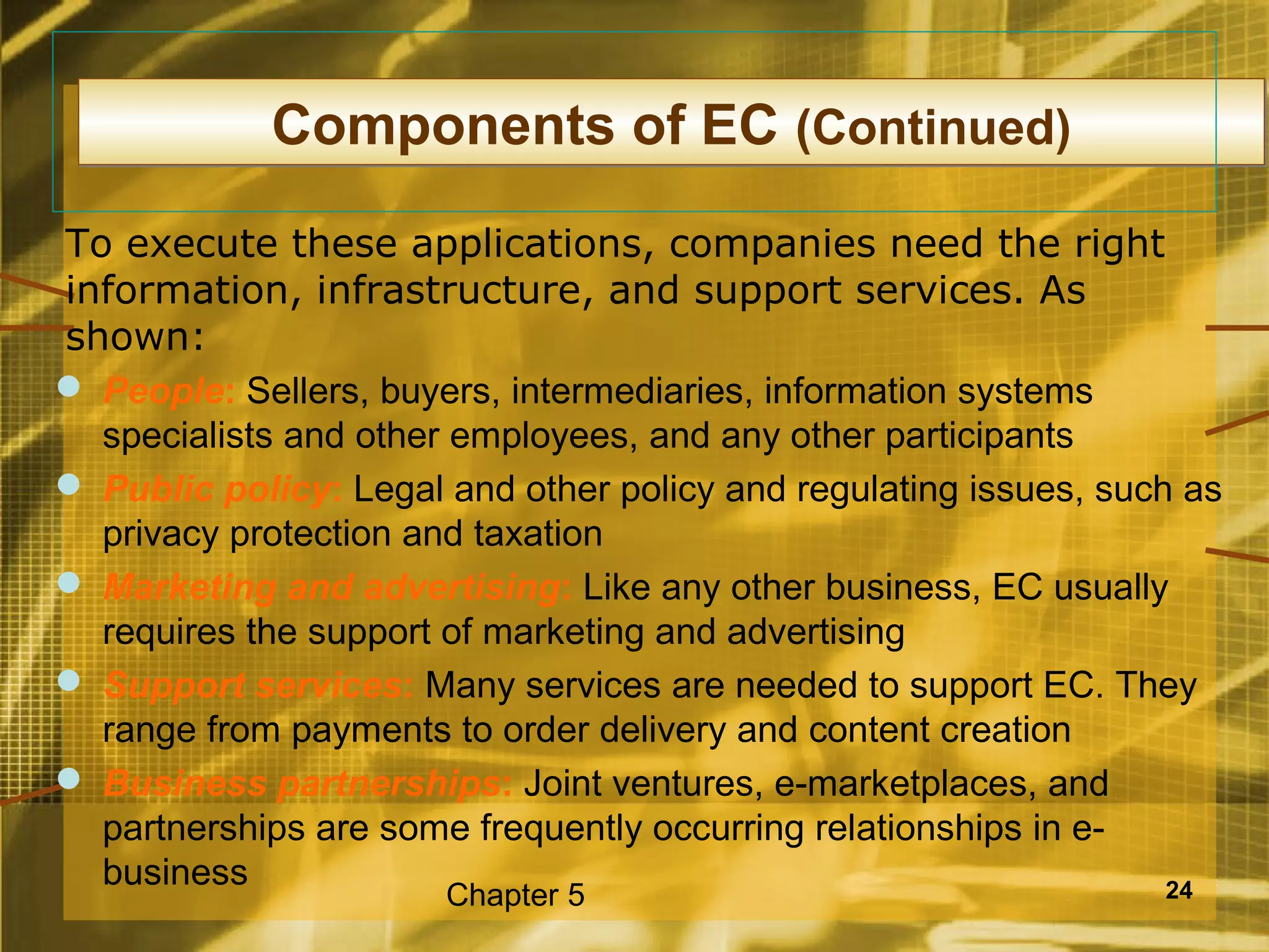 Components of EC (Continued)
To execute these applications, companies need the right
information, infrastructure, and support services. As
shown:
 People: Sellers, buyers, intermediaries, information systems
  specialists and other employees, and any other participants
 Public policy: Legal and other policy and regulating issues, such as
  privacy protection and taxation
 Marketing and advertising: Like any other business, EC usually
  requires the support of marketing and advertising
 Support services: Many services are needed to support EC. They
  range from payments to order delivery and content creation
 Business partnerships: Joint ventures, e-marketplaces, and
  partnerships are some frequently occurring relationships in e-
  business                                                         24
                       Chapter 5
 