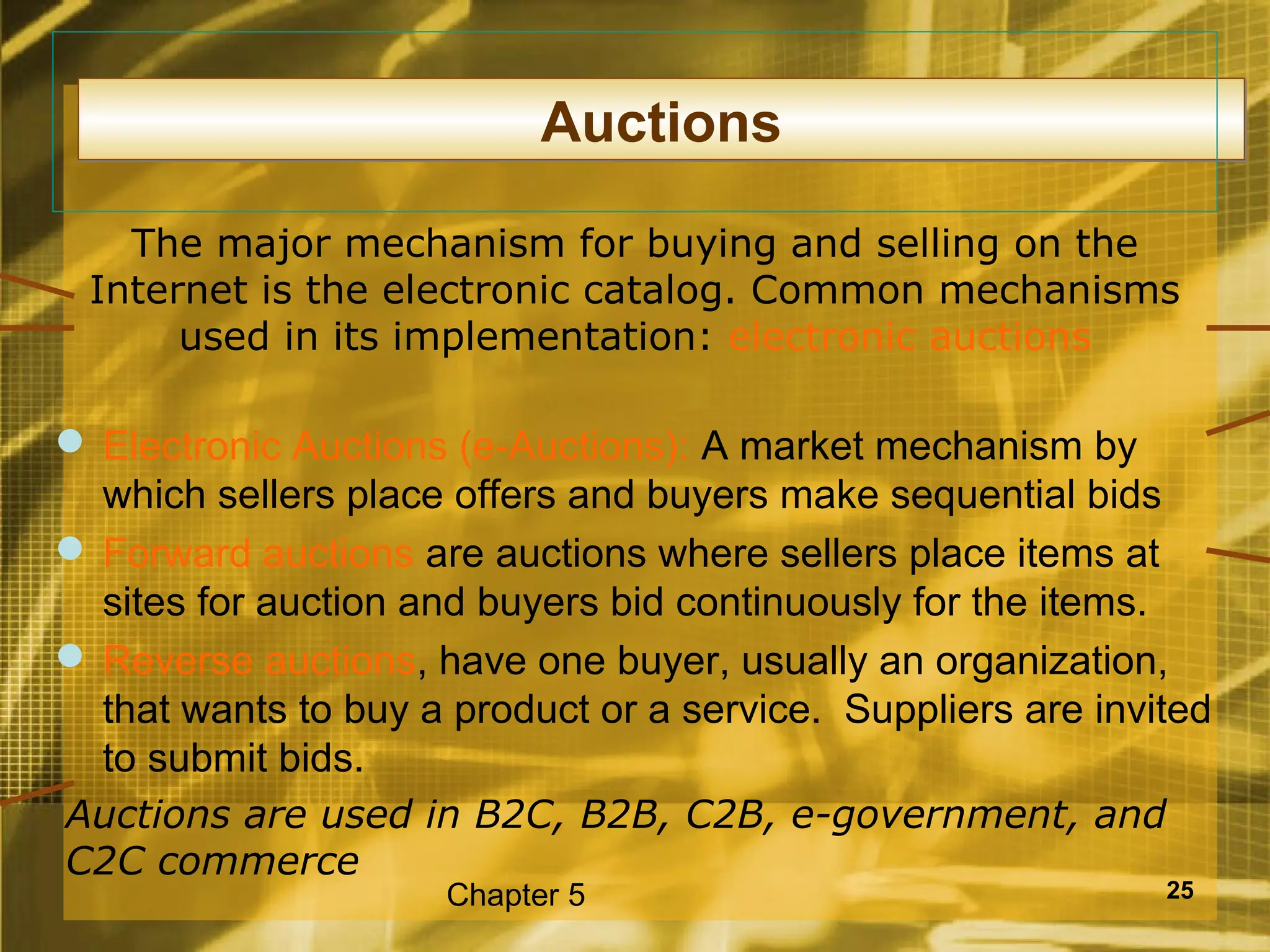 Auctions

   The major mechanism for buying and selling on the
 Internet is the electronic catalog. Common mechanisms
      used in its implementation: electronic auctions

 Electronic Auctions (e-Auctions): A market mechanism by
  which sellers place offers and buyers make sequential bids
 Forward auctions are auctions where sellers place items at
  sites for auction and buyers bid continuously for the items.
 Reverse auctions, have one buyer, usually an organization,
  that wants to buy a product or a service. Suppliers are invited
  to submit bids.
Auctions are used in B2C, B2B, C2B, e-government, and
C2C commerce
                     Chapter 5                                25
 