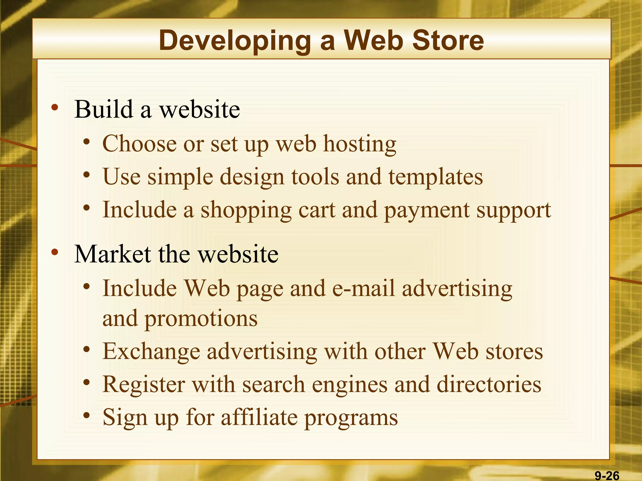 Developing a Web Store

• Build a website
  • Choose or set up web hosting
  • Use simple design tools and templates
  • Include a shopping cart and payment support
• Market the website
  • Include Web page and e-mail advertising
    and promotions
  • Exchange advertising with other Web stores
  • Register with search engines and directories
  • Sign up for affiliate programs

                                                   9-26
 