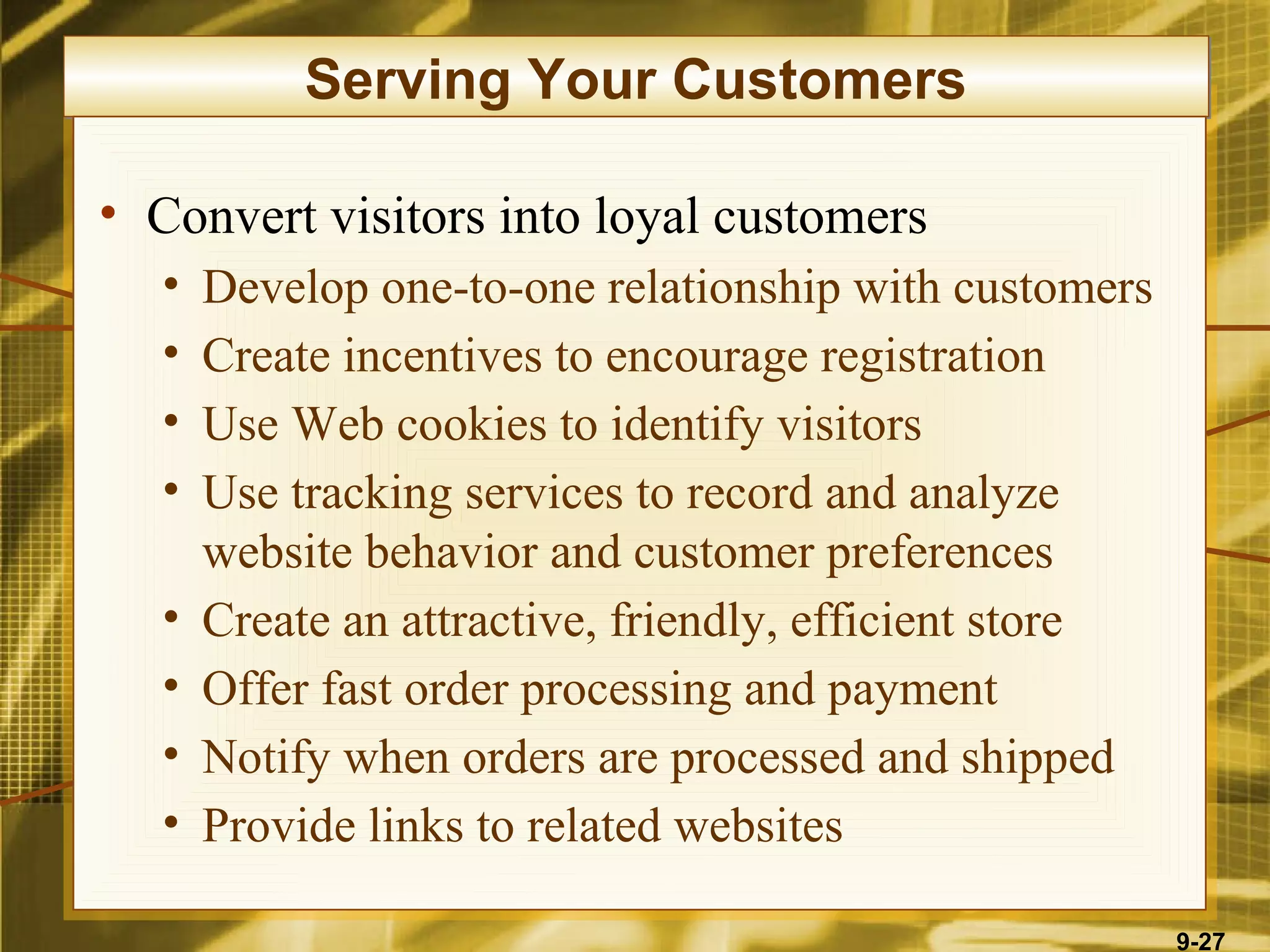 Serving Your Customers

• Convert visitors into loyal customers
  •   Develop one-to-one relationship with customers
  •   Create incentives to encourage registration
  •   Use Web cookies to identify visitors
  •   Use tracking services to record and analyze
      website behavior and customer preferences
  •   Create an attractive, friendly, efficient store
  •   Offer fast order processing and payment
  •   Notify when orders are processed and shipped
  •   Provide links to related websites

                                                        9-27
 