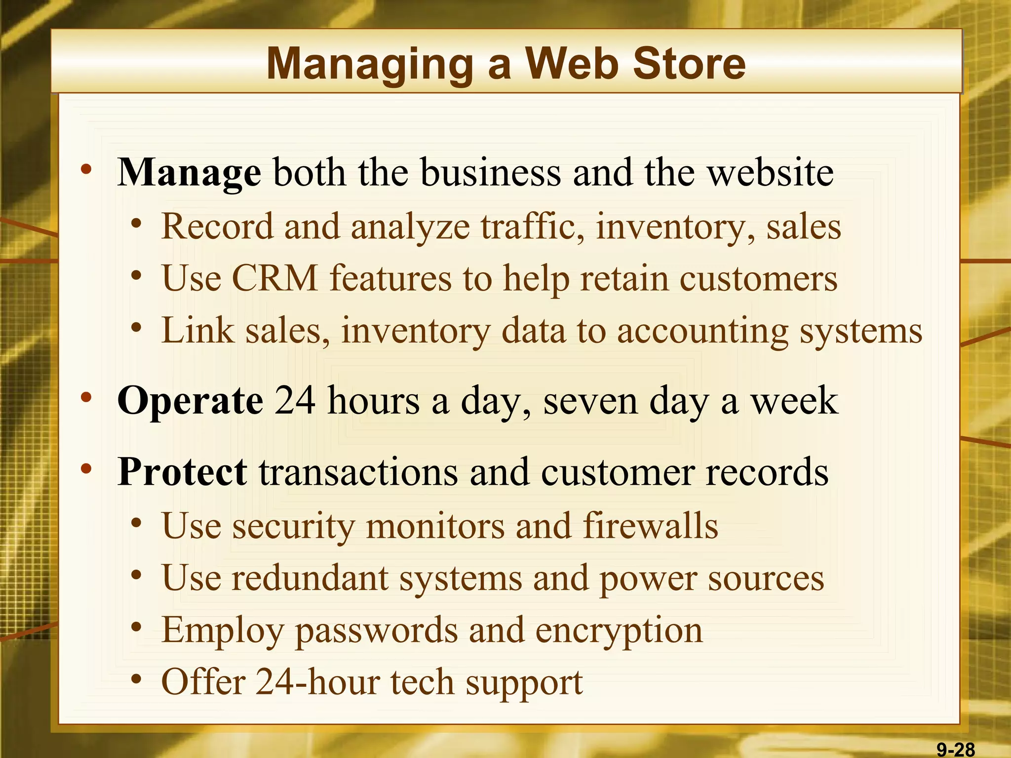 Managing a Web Store

• Manage both the business and the website
  • Record and analyze traffic, inventory, sales
  • Use CRM features to help retain customers
  • Link sales, inventory data to accounting systems
• Operate 24 hours a day, seven day a week
• Protect transactions and customer records
  •   Use security monitors and firewalls
  •   Use redundant systems and power sources
  •   Employ passwords and encryption
  •   Offer 24-hour tech support
                                                       9-28
 