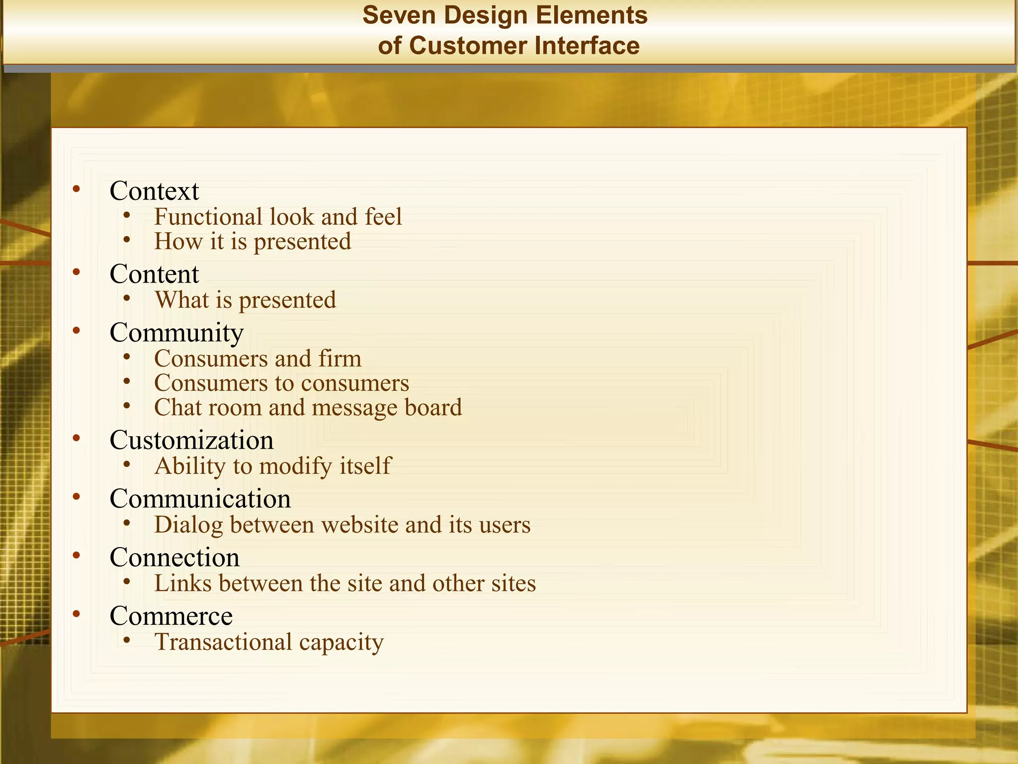 Seven Design Elements
                             of Customer Interface




•   Context
     • Functional look and feel
     • How it is presented
•   Content
     • What is presented
•   Community
     • Consumers and firm
     • Consumers to consumers
     • Chat room and message board
•   Customization
     • Ability to modify itself
•   Communication
     • Dialog between website and its users
•   Connection
     • Links between the site and other sites
•   Commerce
     • Transactional capacity
 