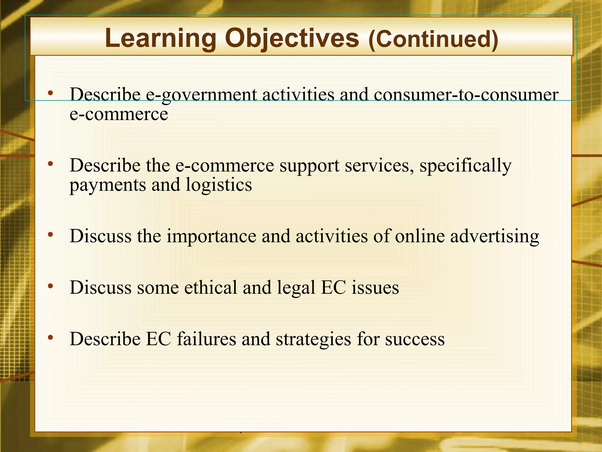 Learning Objectives (Continued)
• Describe e-government activities and consumer-to-consumer
  e-commerce

• Describe the e-commerce support services, specifically
  payments and logistics

• Discuss the importance and activities of online advertising

• Discuss some ethical and legal EC issues

• Describe EC failures and strategies for success



                    Chapter 5                                   3
 