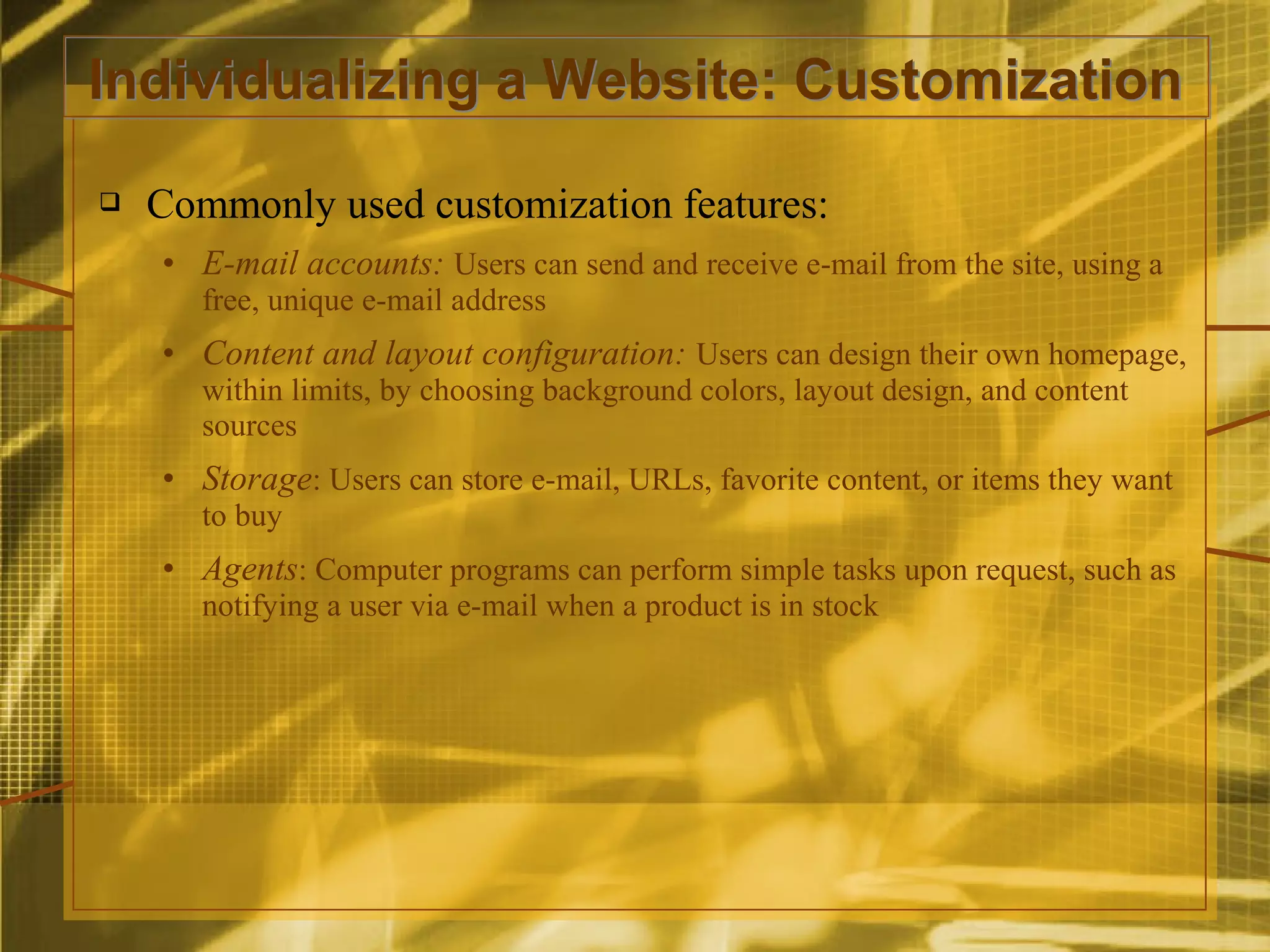 Individualizing a Website: Customization
   Commonly used customization features:
    • E-mail accounts: Users can send and receive e-mail from the site, using a
       free, unique e-mail address
    • Content and layout configuration: Users can design their own homepage,
       within limits, by choosing background colors, layout design, and content
       sources
    • Storage: Users can store e-mail, URLs, favorite content, or items they want
       to buy
    • Agents: Computer programs can perform simple tasks upon request, such as
       notifying a user via e-mail when a product is in stock
 