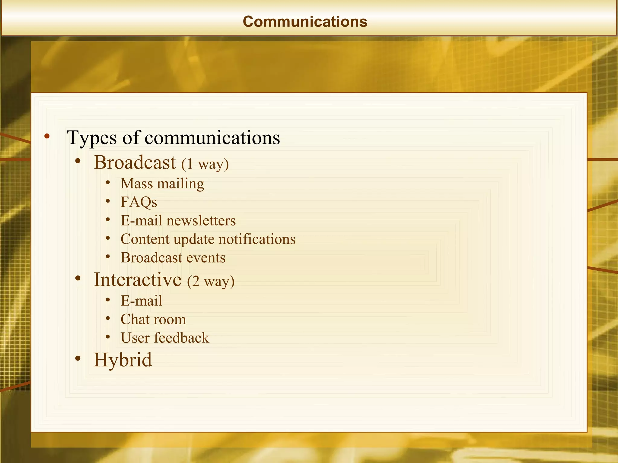Communications




• Types of communications
   • Broadcast (1 way)
       •   Mass mailing
       •   FAQs
       •   E-mail newsletters
       •   Content update notifications
       •   Broadcast events
   • Interactive (2 way)
       • E-mail
       • Chat room
       • User feedback
   • Hybrid
 