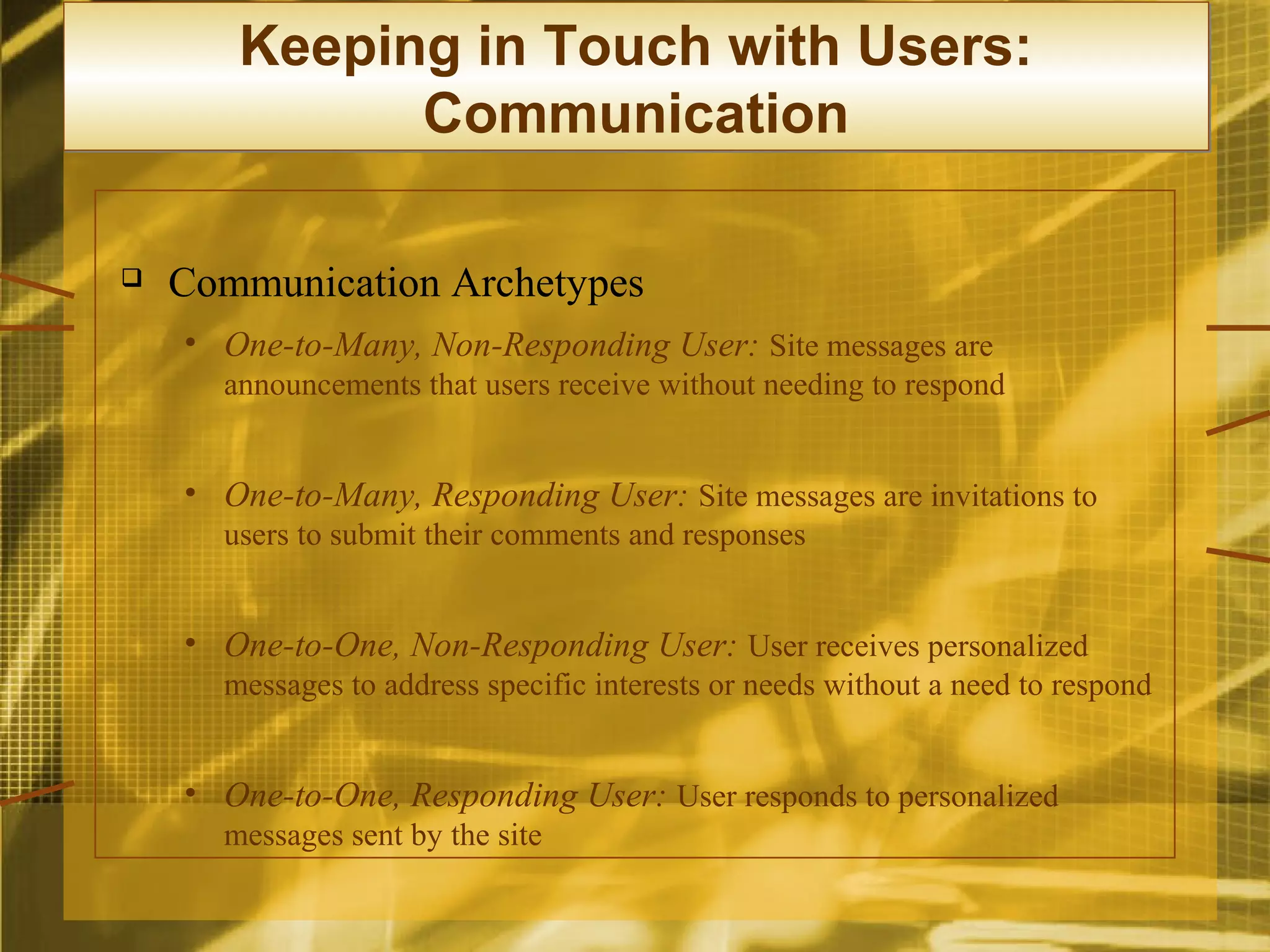 Keeping in Touch with Users:
             Communication

   Communication Archetypes
    • One-to-Many, Non-Responding User: Site messages are
      announcements that users receive without needing to respond


    • One-to-Many, Responding User: Site messages are invitations to
      users to submit their comments and responses


    • One-to-One, Non-Responding User: User receives personalized
      messages to address specific interests or needs without a need to respond


    • One-to-One, Responding User: User responds to personalized
      messages sent by the site
 
