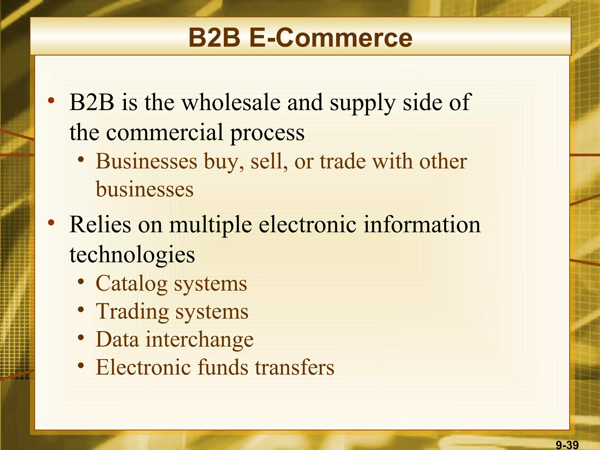 B2B E-Commerce

• B2B is the wholesale and supply side of
  the commercial process
  • Businesses buy, sell, or trade with other
    businesses
• Relies on multiple electronic information
  technologies
  •   Catalog systems
  •   Trading systems
  •   Data interchange
  •   Electronic funds transfers


                                                9-39
 