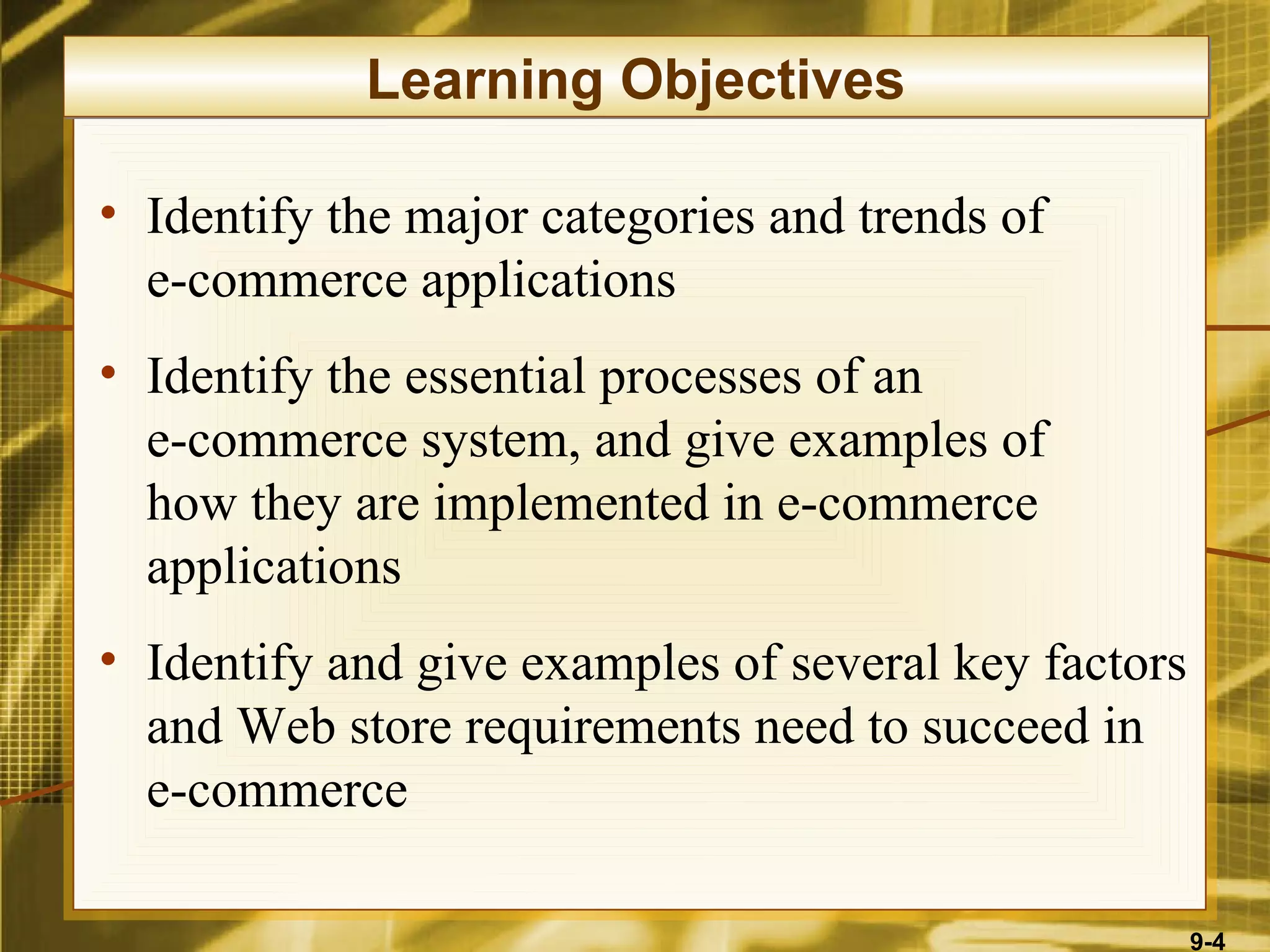 Learning Objectives

• Identify the major categories and trends of
  e-commerce applications
• Identify the essential processes of an
  e-commerce system, and give examples of
  how they are implemented in e-commerce
  applications
• Identify and give examples of several key factors
  and Web store requirements need to succeed in
  e-commerce

                                                      9-4
 
