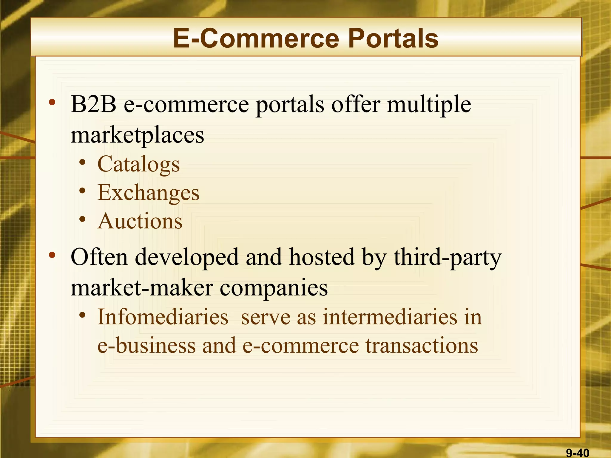 E-Commerce Portals

• B2B e-commerce portals offer multiple
  marketplaces
  • Catalogs
  • Exchanges
  • Auctions
• Often developed and hosted by third-party
  market-maker companies
  • Infomediaries serve as intermediaries in
    e-business and e-commerce transactions



                                               9-40
 