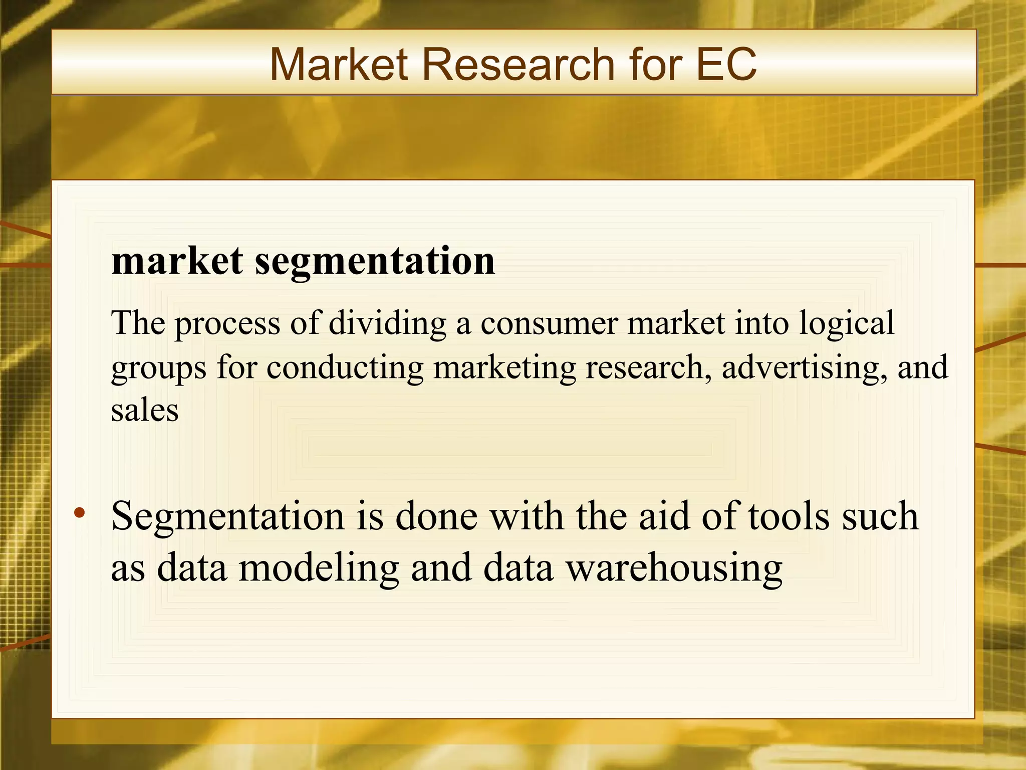 Market Research for EC



  market segmentation
  The process of dividing a consumer market into logical
  groups for conducting marketing research, advertising, and
  sales

• Segmentation is done with the aid of tools such
  as data modeling and data warehousing
 