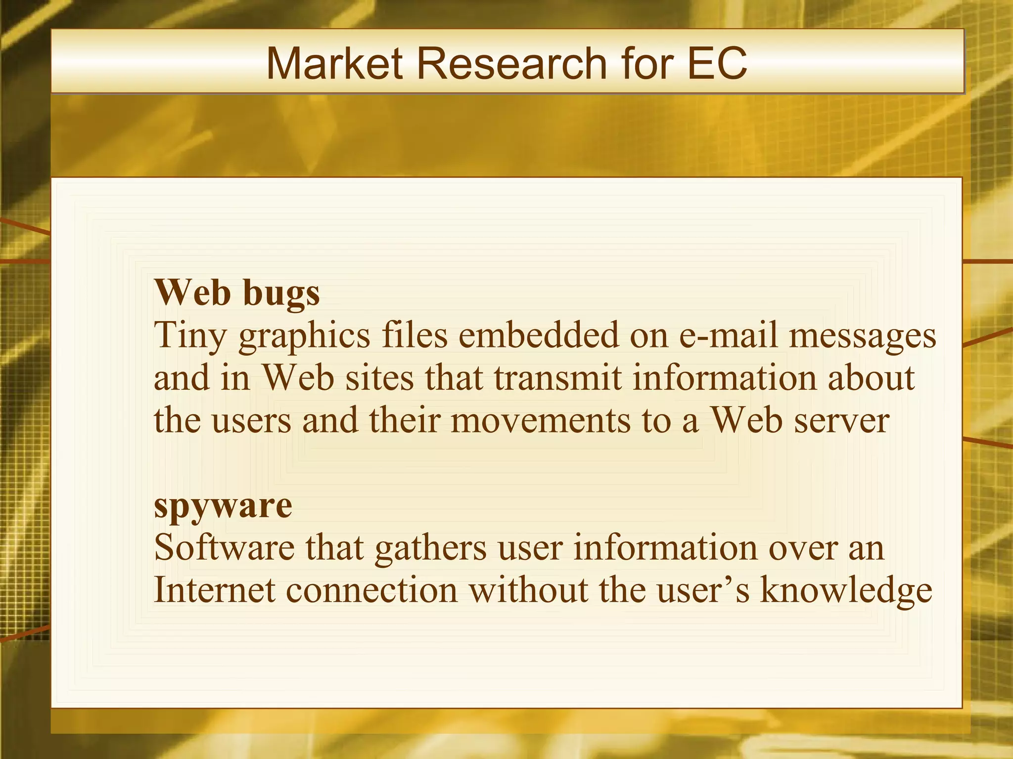 Market Research for EC




Web bugs
Tiny graphics files embedded on e-mail messages
and in Web sites that transmit information about
the users and their movements to a Web server

spyware
Software that gathers user information over an
Internet connection without the user’s knowledge
 
