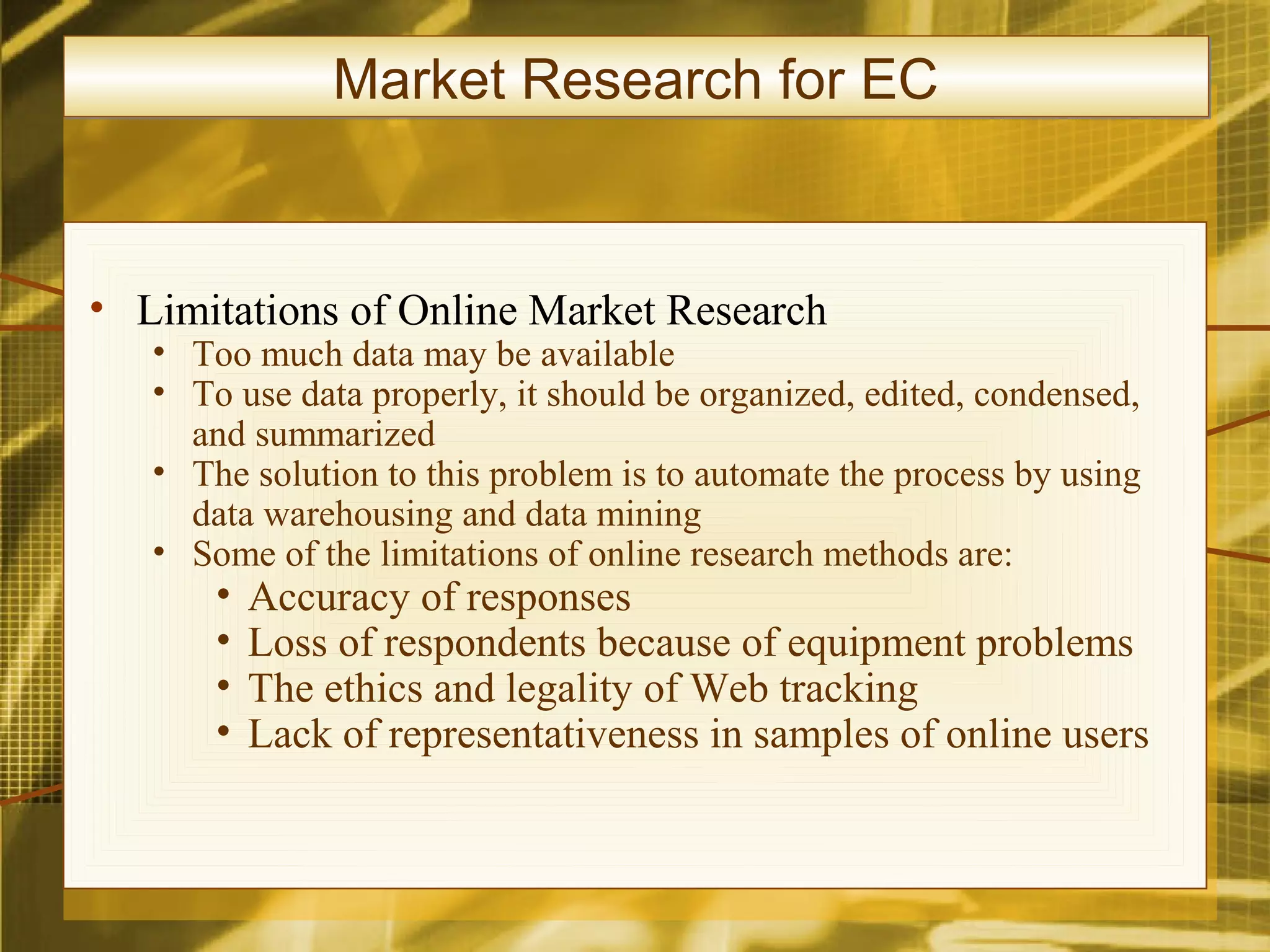 Market Research for EC


• Limitations of Online Market Research
   • Too much data may be available
   • To use data properly, it should be organized, edited, condensed,
     and summarized
   • The solution to this problem is to automate the process by using
     data warehousing and data mining
   • Some of the limitations of online research methods are:
       •   Accuracy of responses
       •   Loss of respondents because of equipment problems
       •   The ethics and legality of Web tracking
       •   Lack of representativeness in samples of online users
 