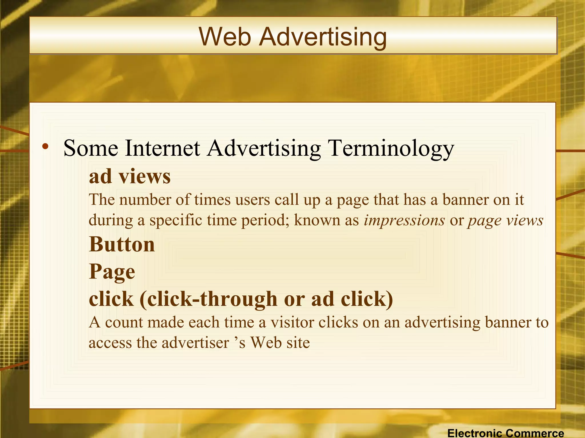 Web Advertising



• Some Internet Advertising Terminology
    ad views
    The number of times users call up a page that has a banner on it
    during a specific time period; known as impressions or page views
    Button
    Page
    click (click-through or ad click)
    A count made each time a visitor clicks on an advertising banner to
    access the advertiser ’s Web site




                                                        Electronic Commerce
 