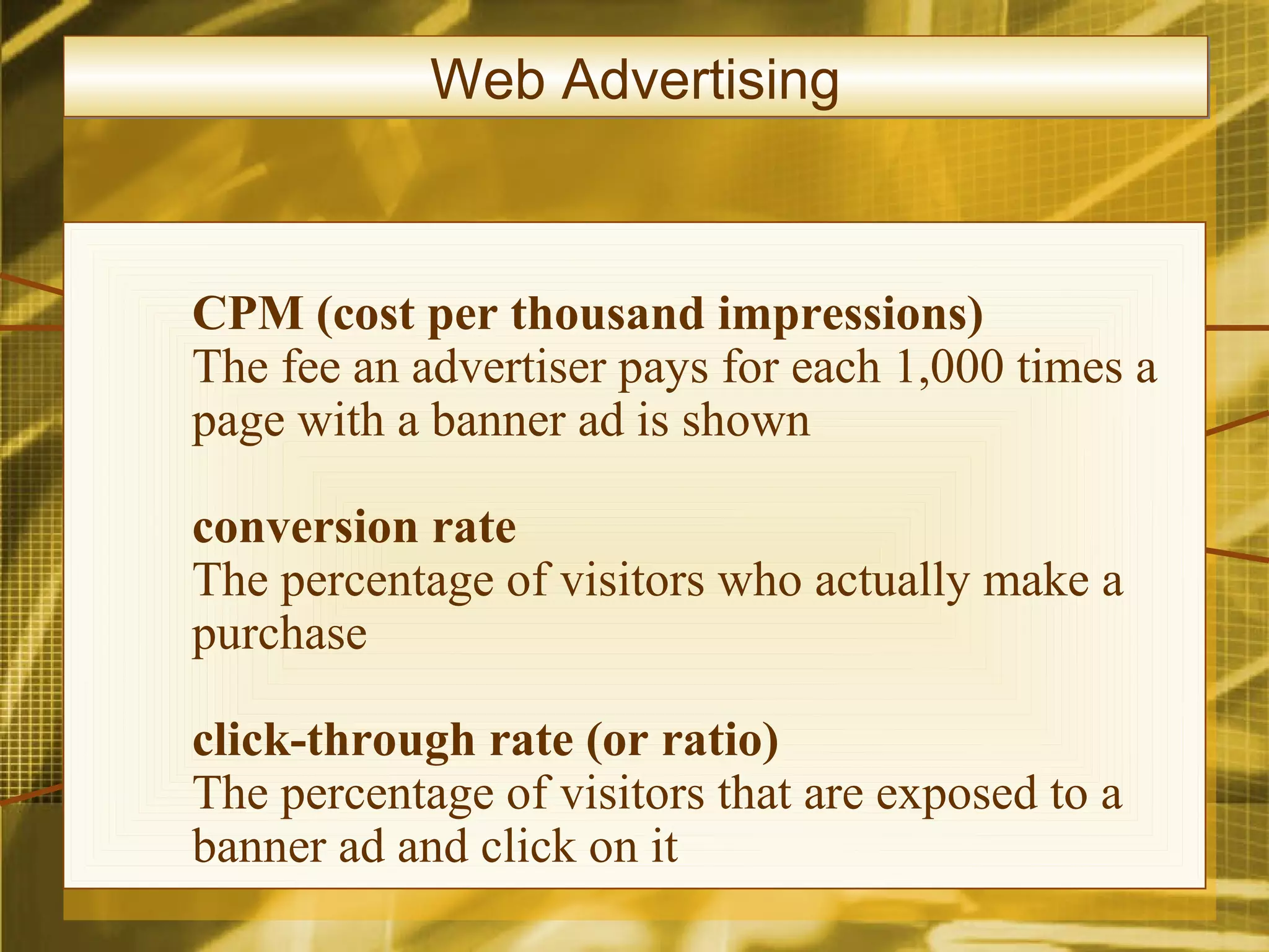 Web Advertising



CPM (cost per thousand impressions)
The fee an advertiser pays for each 1,000 times a
page with a banner ad is shown

conversion rate
The percentage of visitors who actually make a
purchase

click-through rate (or ratio)
The percentage of visitors that are exposed to a
banner ad and click on it
 