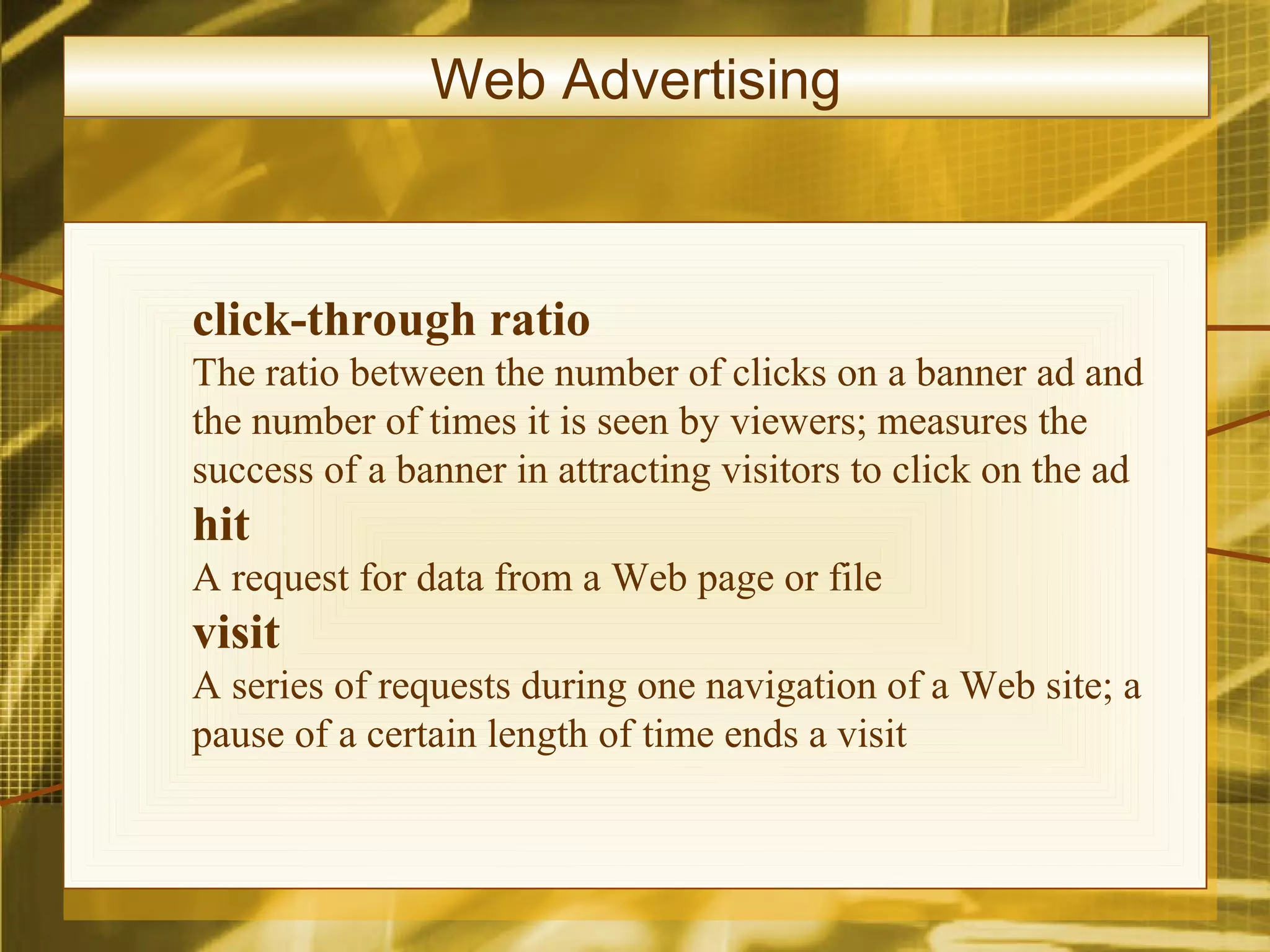 Web Advertising



click-through ratio
The ratio between the number of clicks on a banner ad and
the number of times it is seen by viewers; measures the
success of a banner in attracting visitors to click on the ad
hit
A request for data from a Web page or file
visit
A series of requests during one navigation of a Web site; a
pause of a certain length of time ends a visit
 