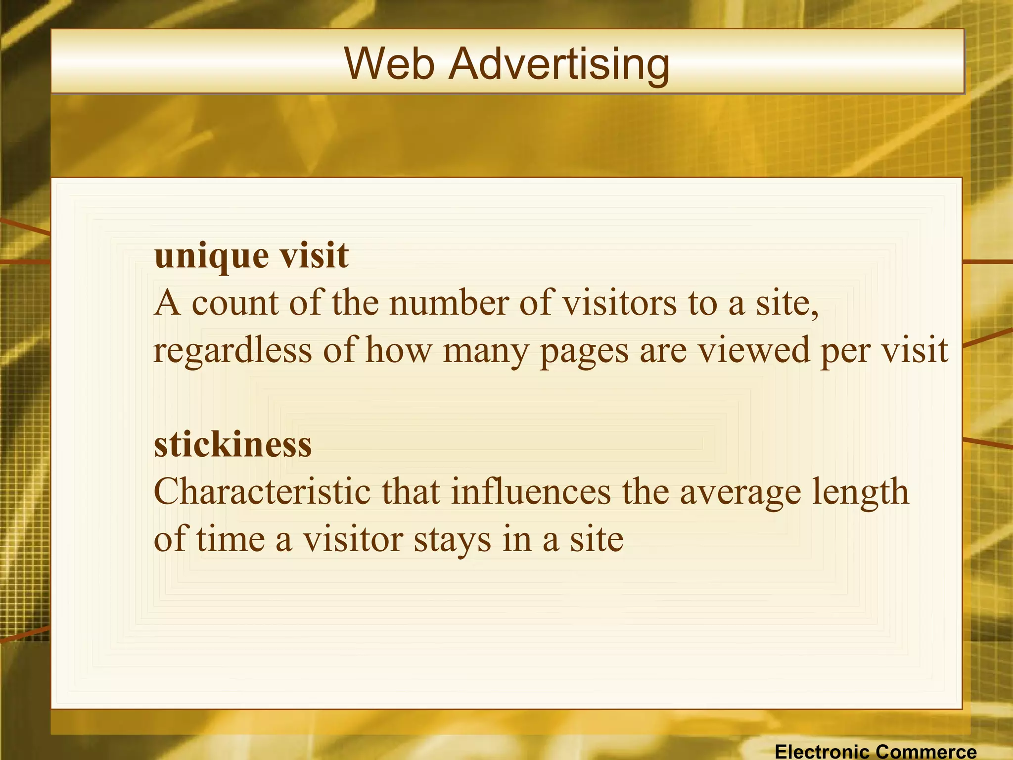 Web Advertising



unique visit
A count of the number of visitors to a site,
regardless of how many pages are viewed per visit

stickiness
Characteristic that influences the average length
of time a visitor stays in a site




                                        Electronic Commerce
 