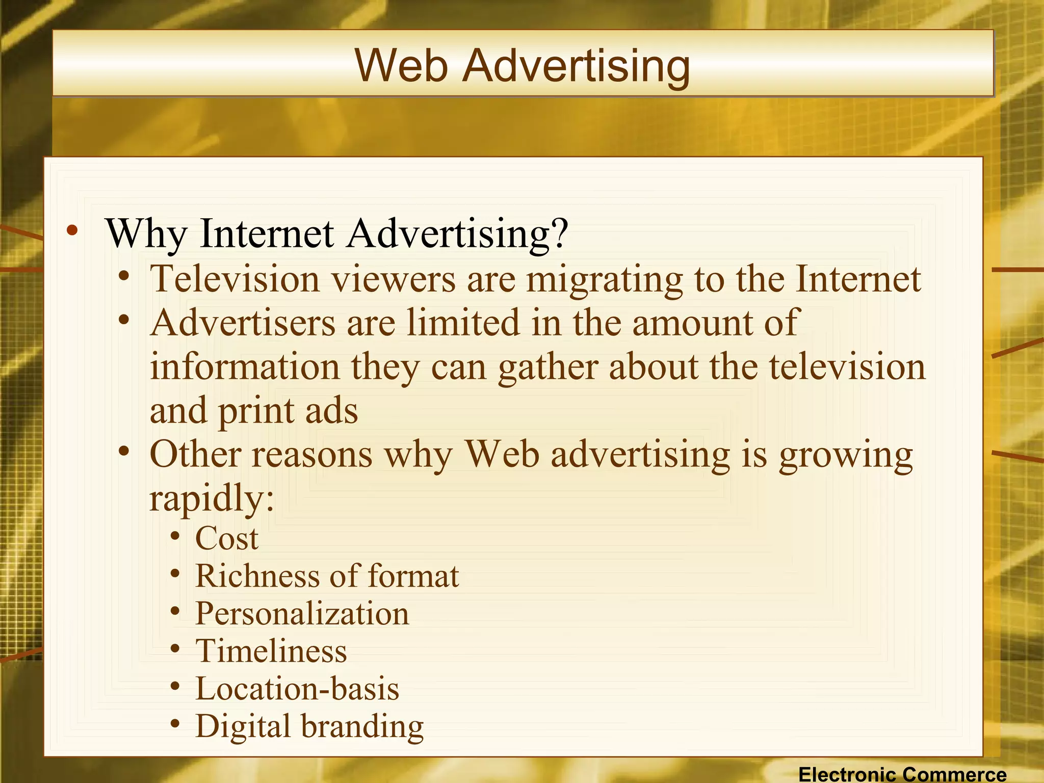 Web Advertising


• Why Internet Advertising?
  • Television viewers are migrating to the Internet
  • Advertisers are limited in the amount of
    information they can gather about the television
    and print ads
  • Other reasons why Web advertising is growing
    rapidly:
     •   Cost
     •   Richness of format
     •   Personalization
     •   Timeliness
     •   Location-basis
     •   Digital branding
                                            Electronic Commerce
 