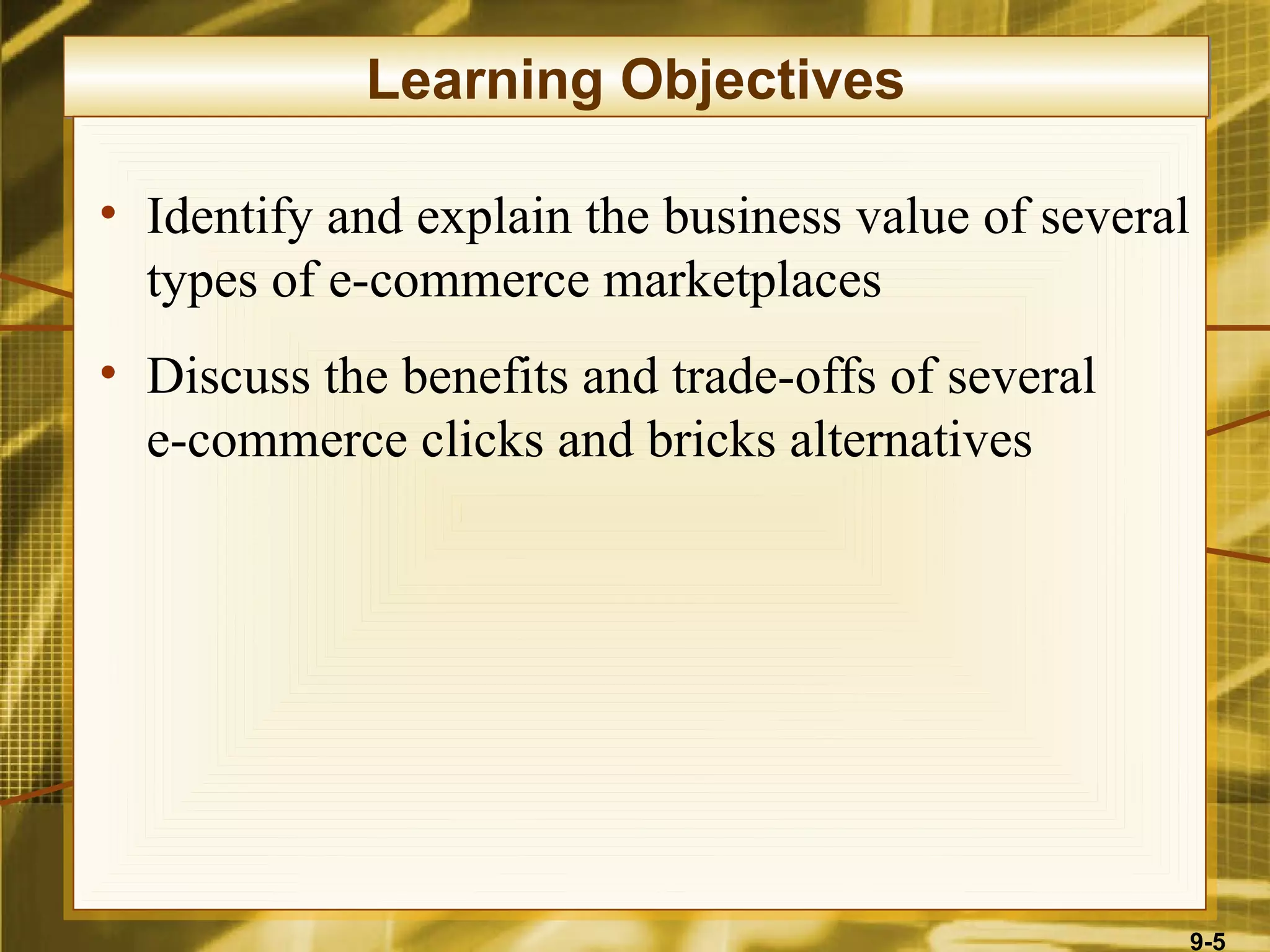 Learning Objectives

• Identify and explain the business value of several
  types of e-commerce marketplaces
• Discuss the benefits and trade-offs of several
  e-commerce clicks and bricks alternatives




                                                       9-5
 