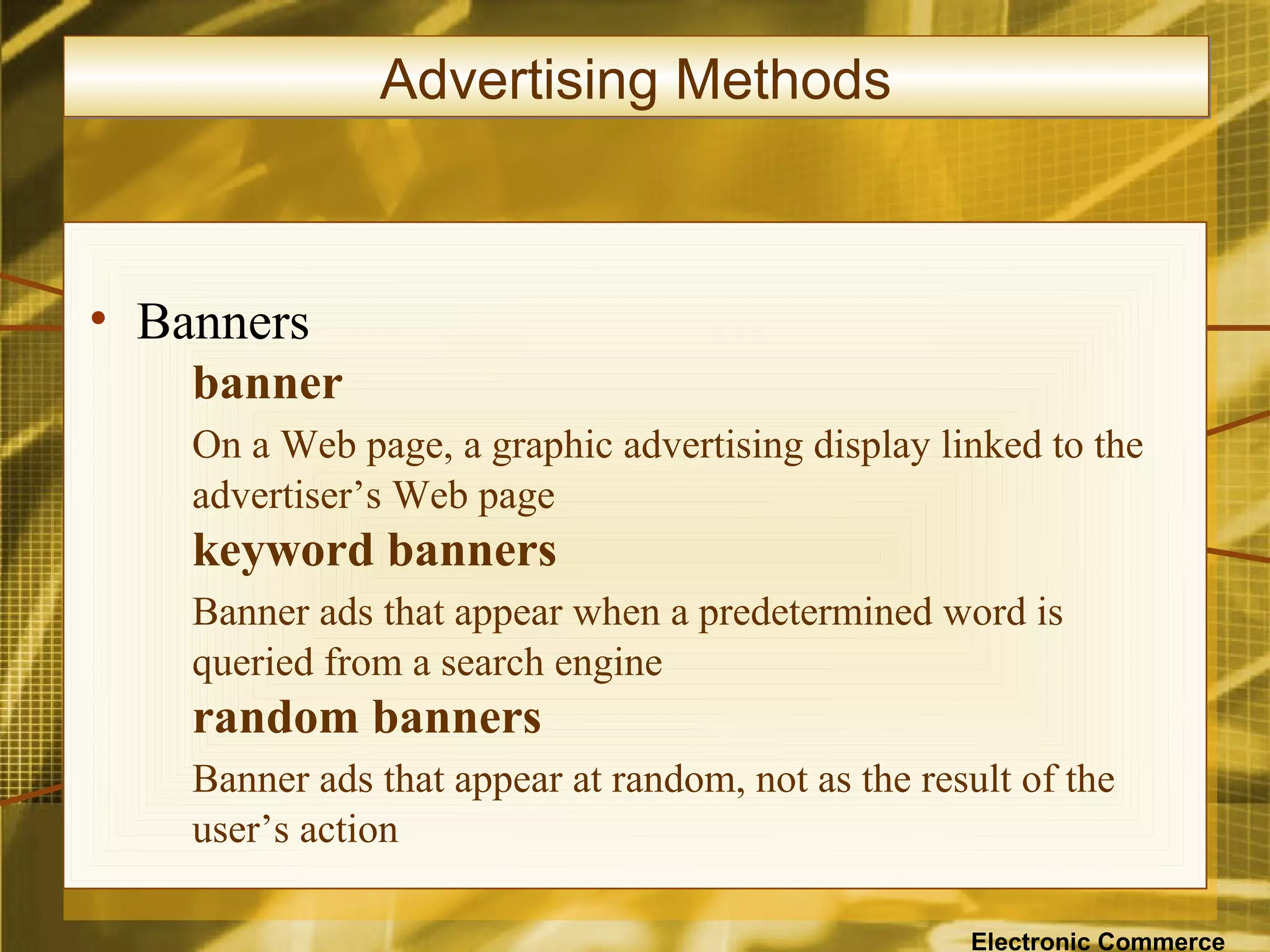 Advertising Methods



• Banners
    banner
    On a Web page, a graphic advertising display linked to the
    advertiser’s Web page
    keyword banners
    Banner ads that appear when a predetermined word is
    queried from a search engine
    random banners
    Banner ads that appear at random, not as the result of the
    user’s action

                                                    Electronic Commerce
 