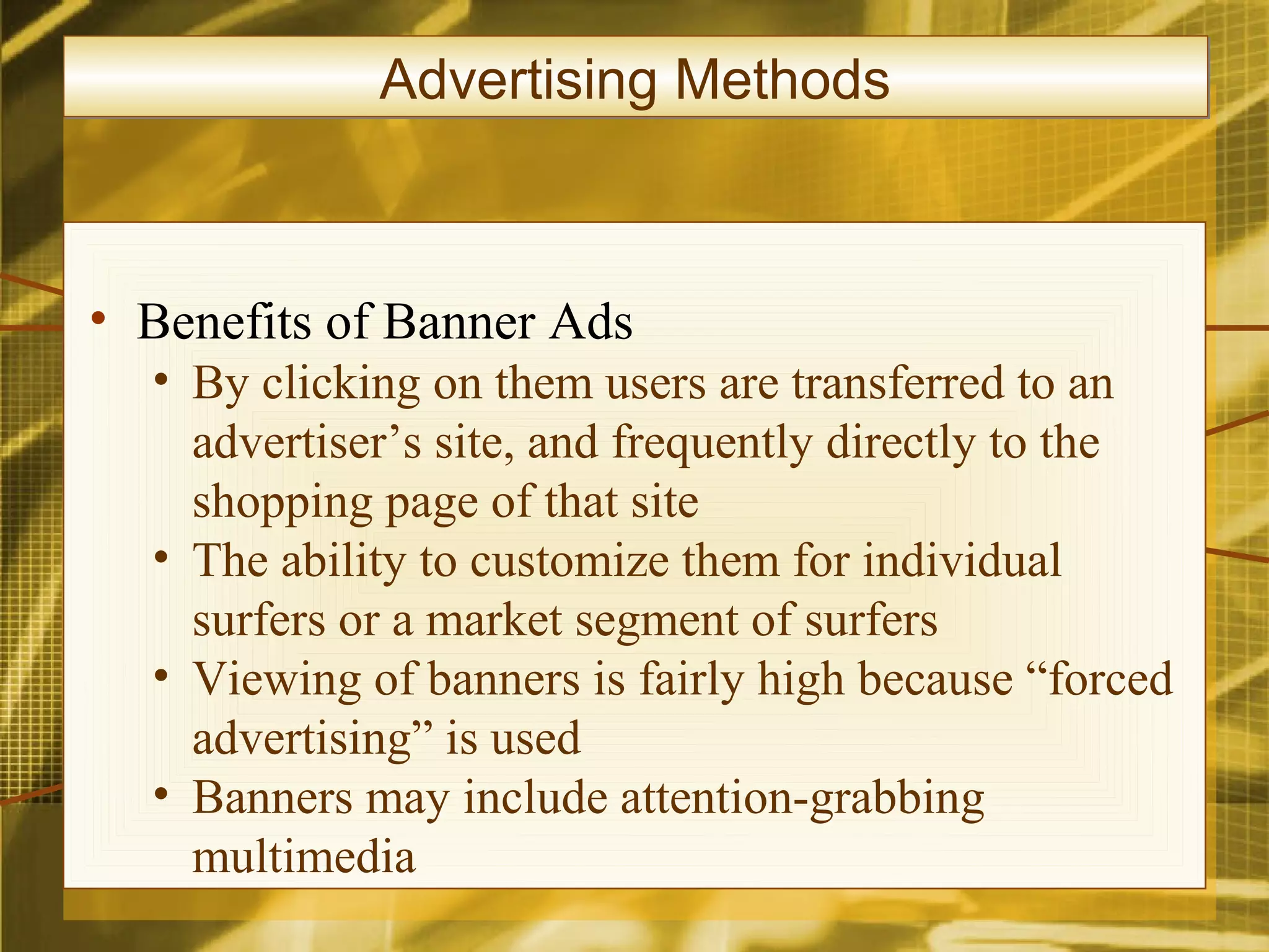 Advertising Methods



• Benefits of Banner Ads
  • By clicking on them users are transferred to an
    advertiser’s site, and frequently directly to the
    shopping page of that site
  • The ability to customize them for individual
    surfers or a market segment of surfers
  • Viewing of banners is fairly high because “forced
    advertising” is used
  • Banners may include attention-grabbing
    multimedia
 