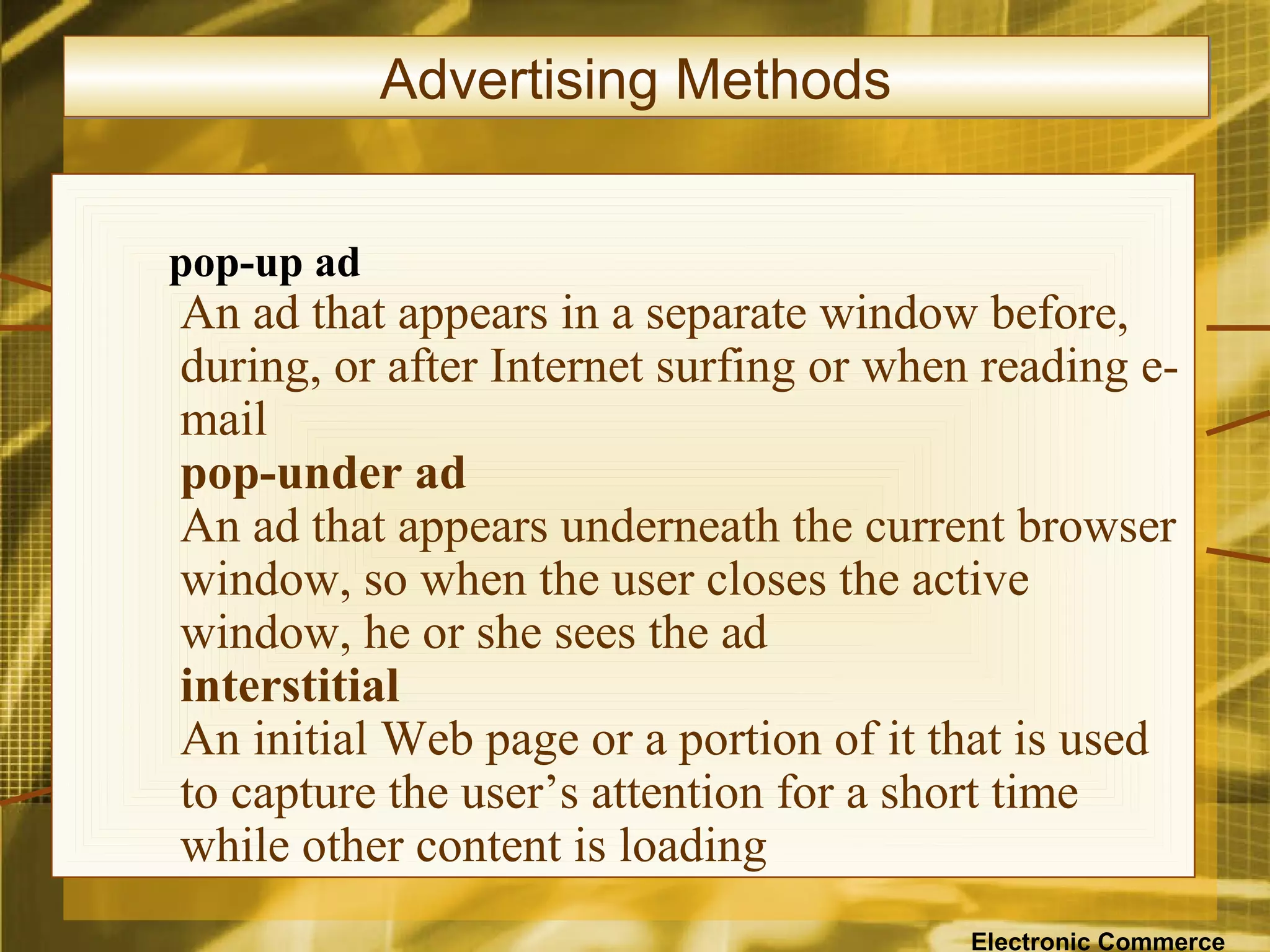 Advertising Methods


pop-up ad
An ad that appears in a separate window before,
during, or after Internet surfing or when reading e-
mail
pop-under ad
An ad that appears underneath the current browser
window, so when the user closes the active
window, he or she sees the ad
interstitial
An initial Web page or a portion of it that is used
to capture the user’s attention for a short time
while other content is loading
                                         Electronic Commerce
 