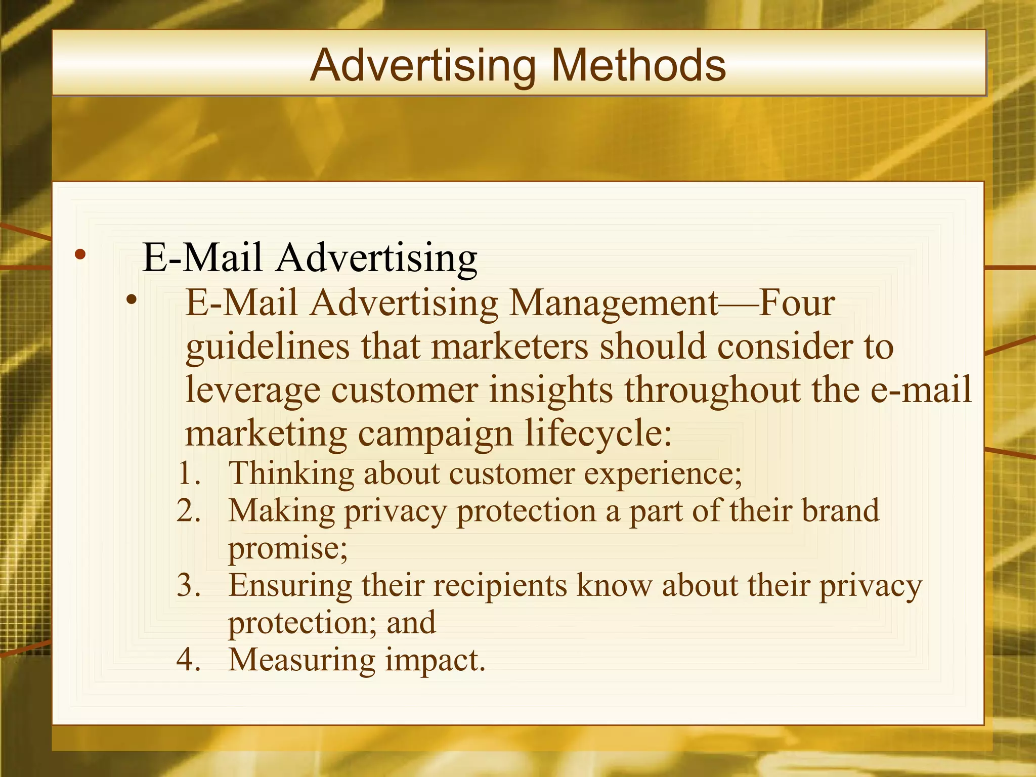 Advertising Methods



•       E-Mail Advertising
    •     E-Mail Advertising Management—Four
          guidelines that marketers should consider to
          leverage customer insights throughout the e-mail
          marketing campaign lifecycle:
         1. Thinking about customer experience;
         2. Making privacy protection a part of their brand
            promise;
         3. Ensuring their recipients know about their privacy
            protection; and
         4. Measuring impact.
 
