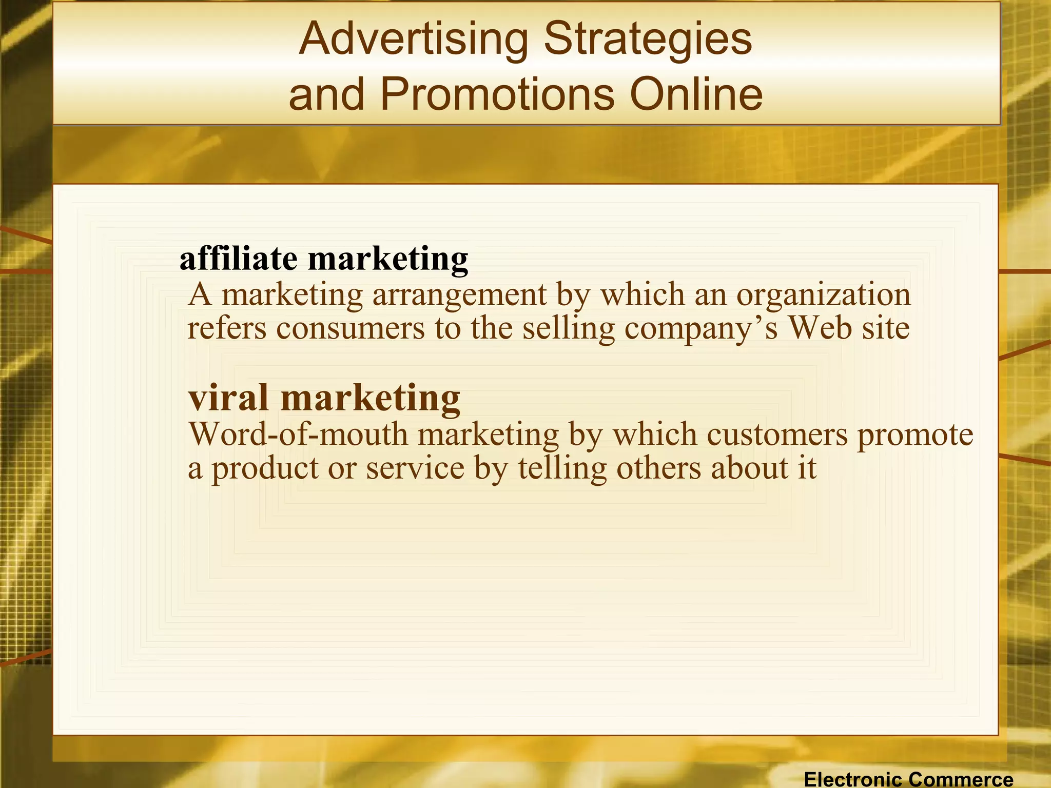 Advertising Strategies
       and Promotions Online


affiliate marketing
A marketing arrangement by which an organization
refers consumers to the selling company’s Web site

viral marketing
Word-of-mouth marketing by which customers promote
a product or service by telling others about it




                                          Electronic Commerce
 