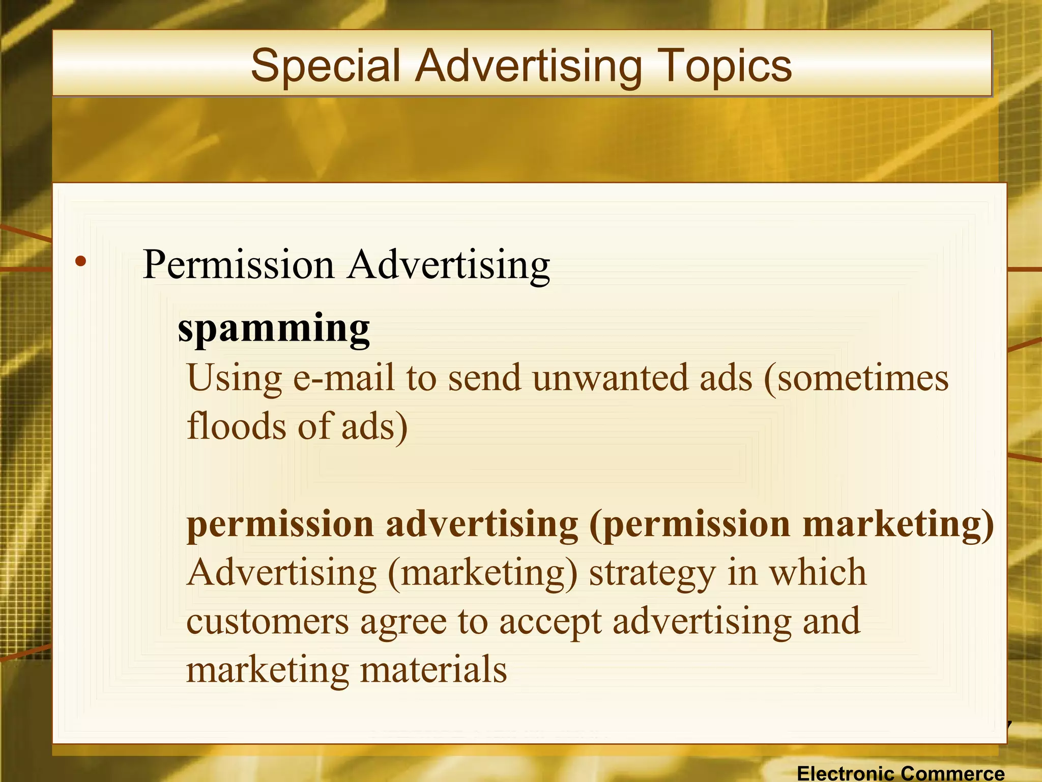 Special Advertising Topics



•   Permission Advertising
      spamming
      Using e-mail to send unwanted ads (sometimes
      floods of ads)

      permission advertising (permission marketing)
      Advertising (marketing) strategy in which
      customers agree to accept advertising and
      marketing materials
                Prentice Hall © 2006                      57

                                         Electronic Commerce
 
