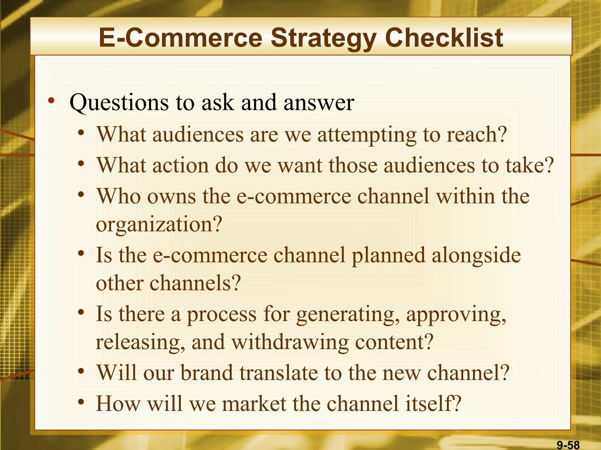 E-Commerce Strategy Checklist

• Questions to ask and answer
  • What audiences are we attempting to reach?
  • What action do we want those audiences to take?
  • Who owns the e-commerce channel within the
    organization?
  • Is the e-commerce channel planned alongside
    other channels?
  • Is there a process for generating, approving,
    releasing, and withdrawing content?
  • Will our brand translate to the new channel?
  • How will we market the channel itself?
                                                      9-58
 