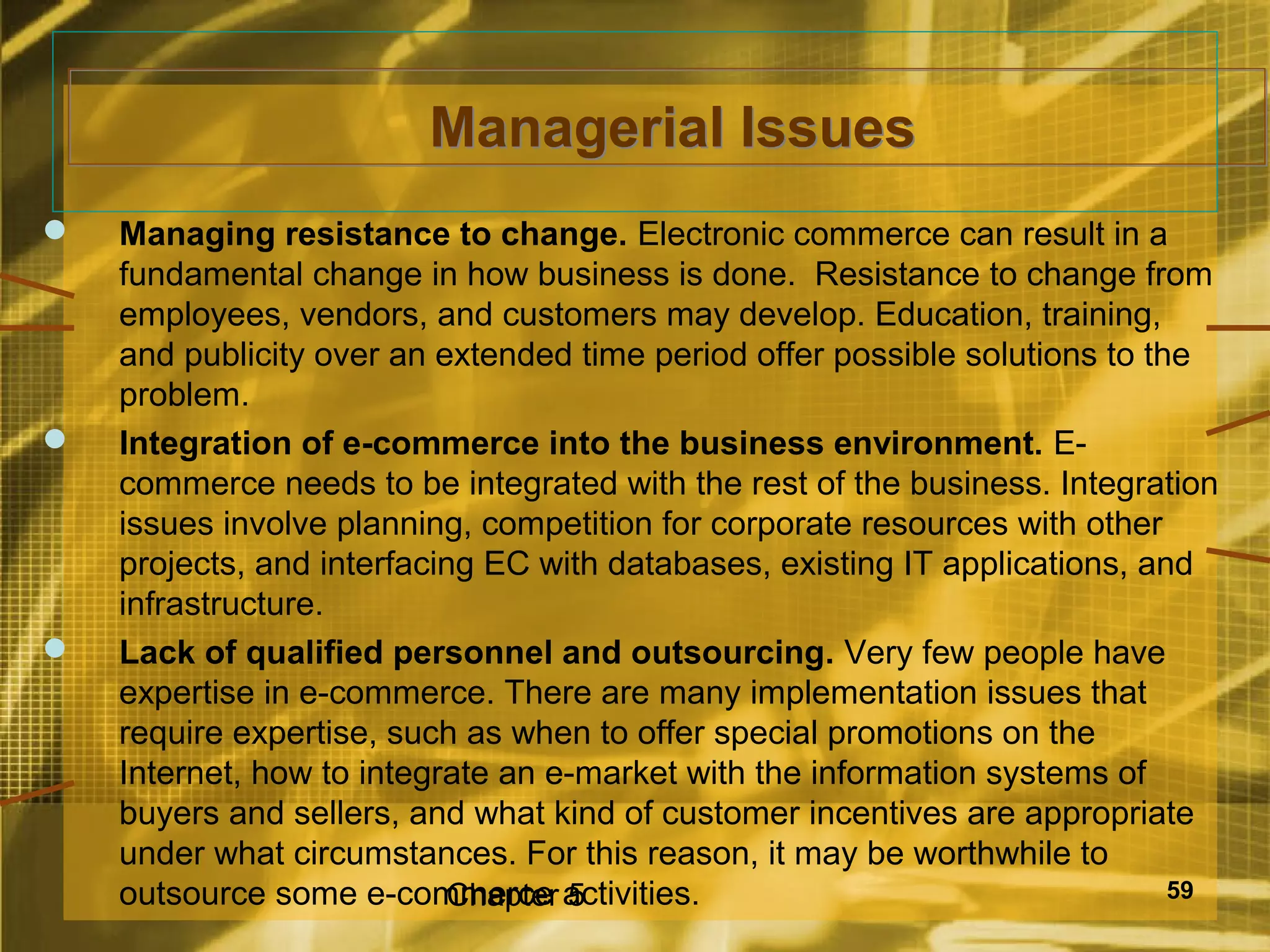 Managerial Issues
   Managing resistance to change. Electronic commerce can result in a
    fundamental change in how business is done. Resistance to change from
    employees, vendors, and customers may develop. Education, training,
    and publicity over an extended time period offer possible solutions to the
    problem.
   Integration of e-commerce into the business environment. E-
    commerce needs to be integrated with the rest of the business. Integration
    issues involve planning, competition for corporate resources with other
    projects, and interfacing EC with databases, existing IT applications, and
    infrastructure.
   Lack of qualified personnel and outsourcing. Very few people have
    expertise in e-commerce. There are many implementation issues that
    require expertise, such as when to offer special promotions on the
    Internet, how to integrate an e-market with the information systems of
    buyers and sellers, and what kind of customer incentives are appropriate
    under what circumstances. For this reason, it may be worthwhile to
    outsource some e-commerce activities.
                           Chapter 5                                         59
 