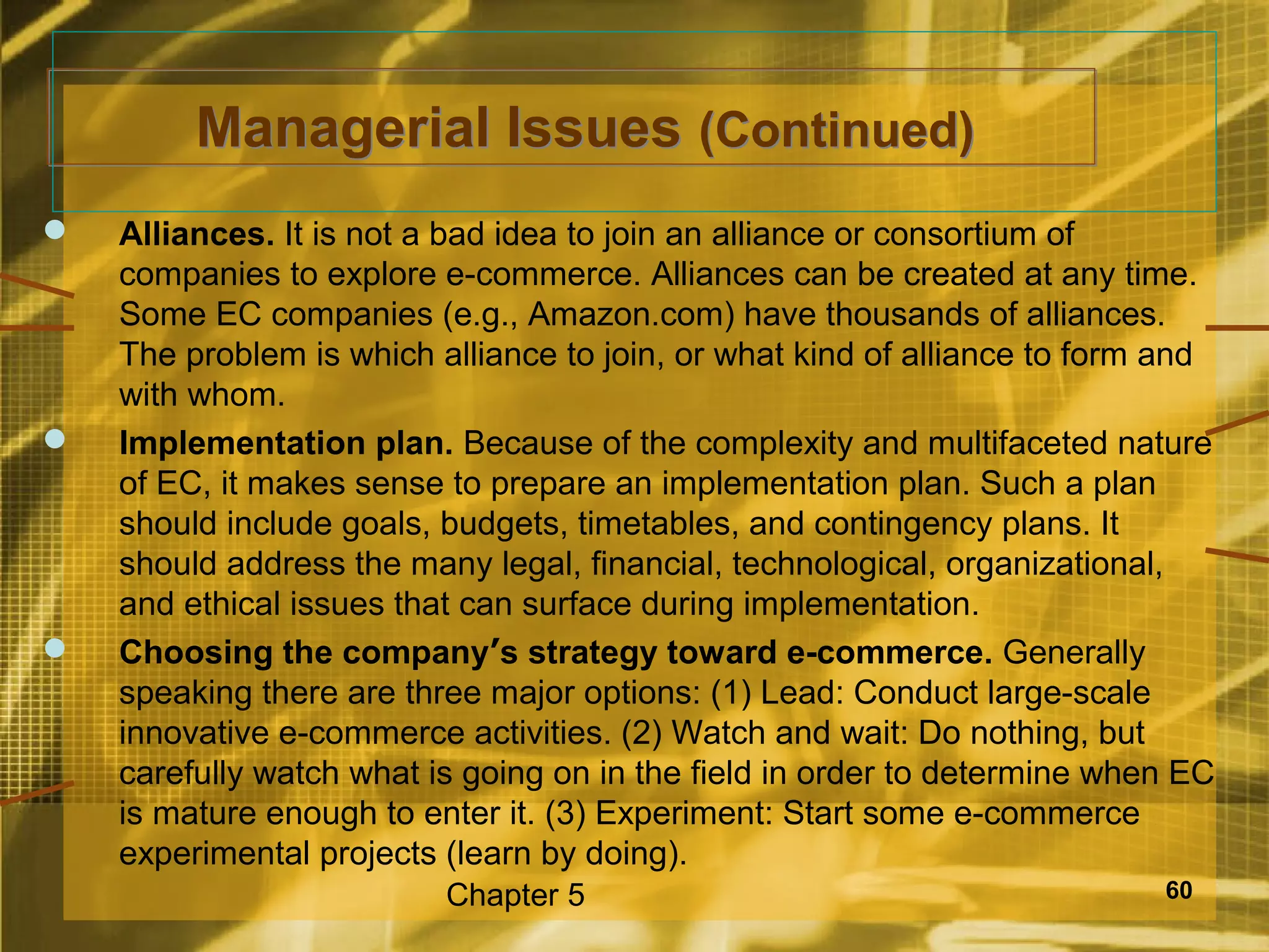 Managerial Issues (Continued)
   Alliances. It is not a bad idea to join an alliance or consortium of
    companies to explore e-commerce. Alliances can be created at any time.
    Some EC companies (e.g., Amazon.com) have thousands of alliances.
    The problem is which alliance to join, or what kind of alliance to form and
    with whom.
   Implementation plan. Because of the complexity and multifaceted nature
    of EC, it makes sense to prepare an implementation plan. Such a plan
    should include goals, budgets, timetables, and contingency plans. It
    should address the many legal, financial, technological, organizational,
    and ethical issues that can surface during implementation.
   Choosing the company’s strategy toward e-commerce. Generally
    speaking there are three major options: (1) Lead: Conduct large-scale
    innovative e-commerce activities. (2) Watch and wait: Do nothing, but
    carefully watch what is going on in the field in order to determine when EC
    is mature enough to enter it. (3) Experiment: Start some e-commerce
    experimental projects (learn by doing).
                          Chapter 5                                        60
 