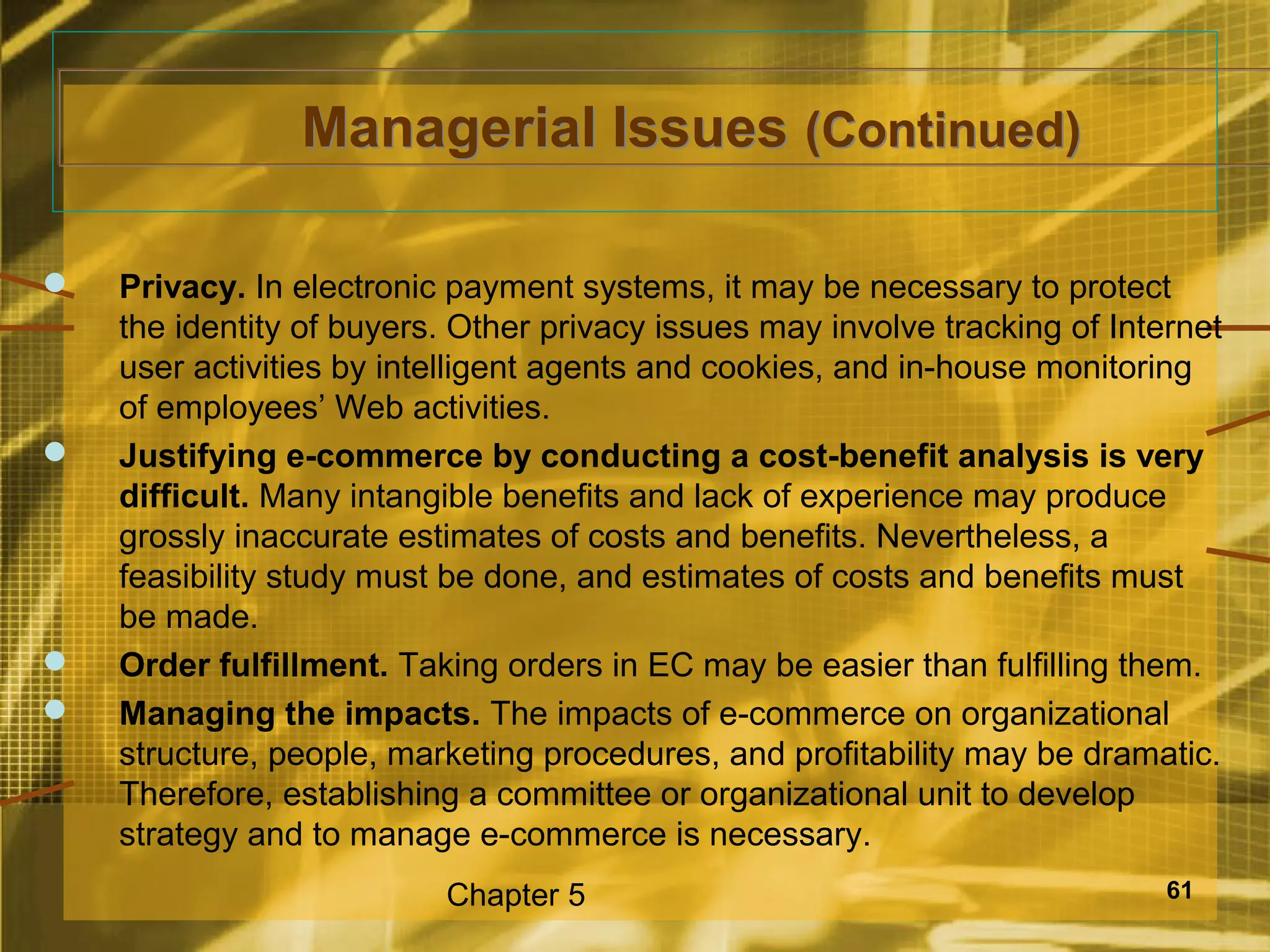 Managerial Issues (Continued)

   Privacy. In electronic payment systems, it may be necessary to protect
    the identity of buyers. Other privacy issues may involve tracking of Internet
    user activities by intelligent agents and cookies, and in-house monitoring
    of employees’ Web activities.
   Justifying e-commerce by conducting a cost-benefit analysis is very
    difficult. Many intangible benefits and lack of experience may produce
    grossly inaccurate estimates of costs and benefits. Nevertheless, a
    feasibility study must be done, and estimates of costs and benefits must
    be made.
   Order fulfillment. Taking orders in EC may be easier than fulfilling them.
   Managing the impacts. The impacts of e-commerce on organizational
    structure, people, marketing procedures, and profitability may be dramatic.
    Therefore, establishing a committee or organizational unit to develop
    strategy and to manage e-commerce is necessary.
                          Chapter 5                                          61
 