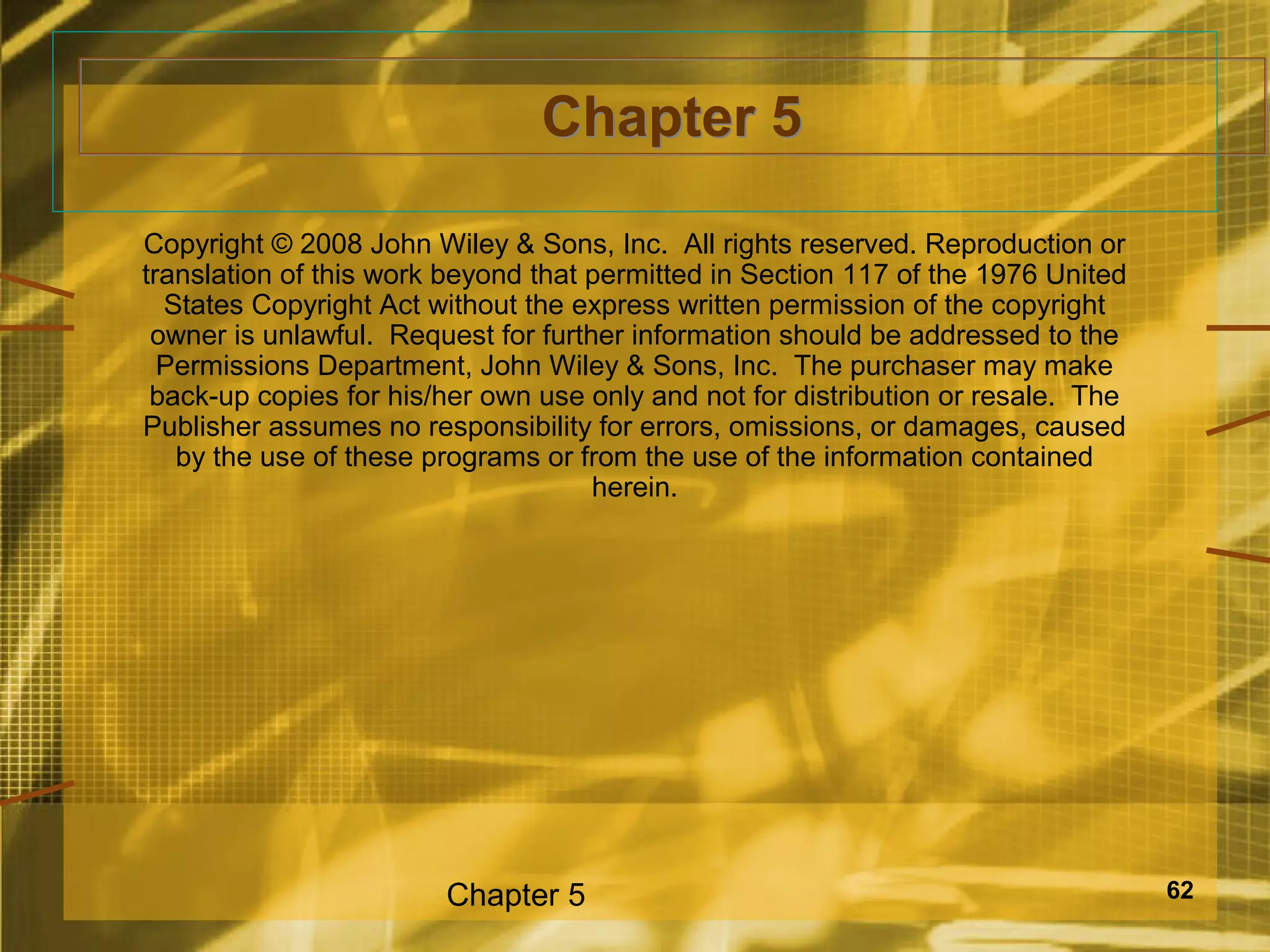 Chapter 5

Copyright © 2008 John Wiley & Sons, Inc. All rights reserved. Reproduction or
translation of this work beyond that permitted in Section 117 of the 1976 United
  States Copyright Act without the express written permission of the copyright
 owner is unlawful. Request for further information should be addressed to the
  Permissions Department, John Wiley & Sons, Inc. The purchaser may make
 back-up copies for his/her own use only and not for distribution or resale. The
Publisher assumes no responsibility for errors, omissions, or damages, caused
   by the use of these programs or from the use of the information contained
                                     herein.




                        Chapter 5                                                  62
 
