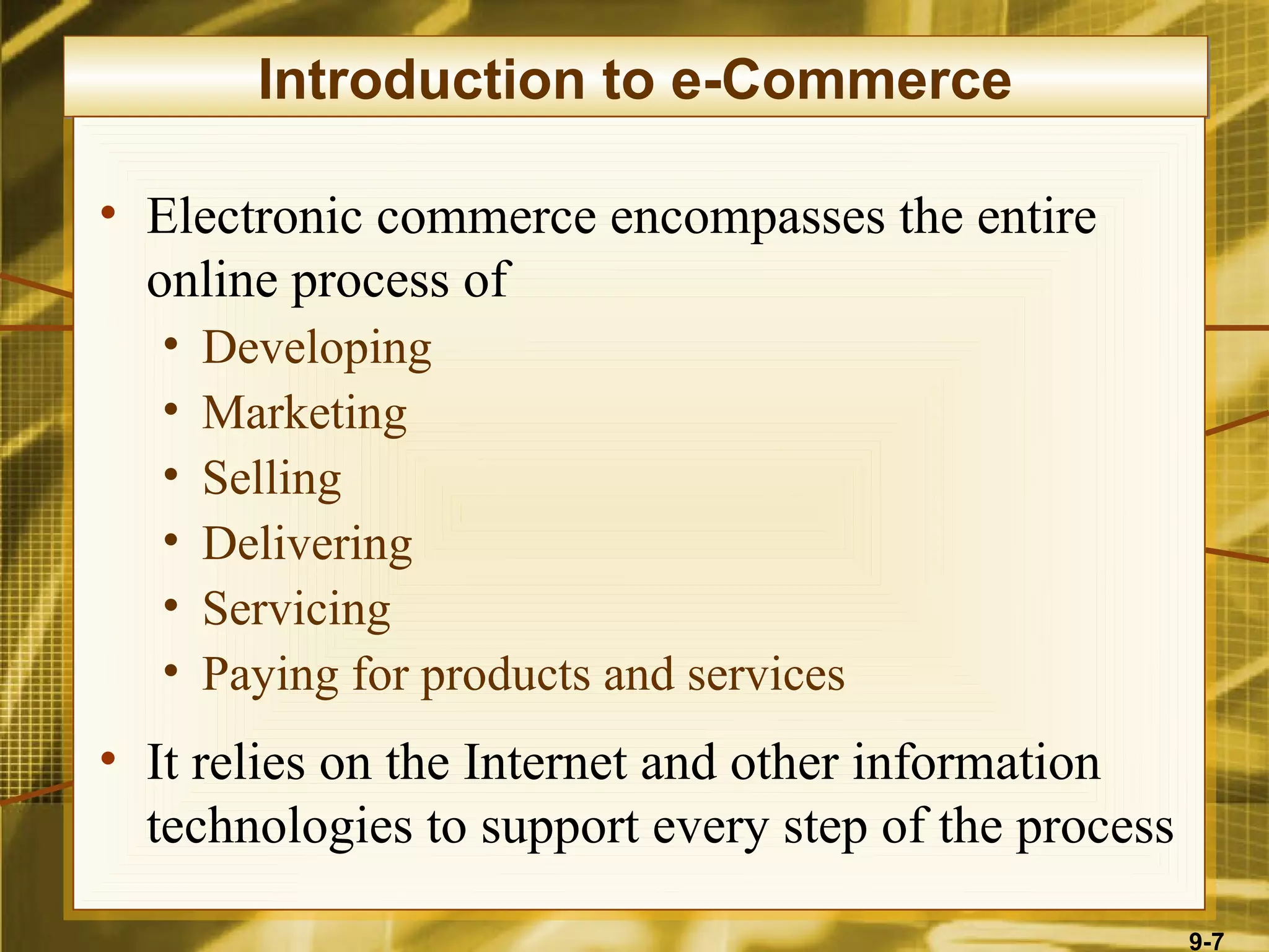Introduction to e-Commerce

• Electronic commerce encompasses the entire
  online process of
   •   Developing
   •   Marketing
   •   Selling
   •   Delivering
   •   Servicing
   •   Paying for products and services
• It relies on the Internet and other information
  technologies to support every step of the process

                                                      9-7
 
