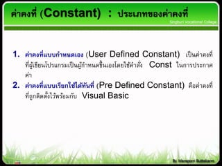 ค่าคงที่ (Constant) : ประเภทของค่าคงที่
1. ค่าคงที่แบบกาหนดเอง (User Defined Constant) เป็นค่าคงที่
ที่ผู้เขียนโปรแกรมเป็นผู้กาหนดขึ้นเองโดยใช้คาสั่ง Const ในการประกาศ
ค่า
2. ค่าคงที่แบบเรียกใช้ได้ทันที่ (Pre Defined Constant) คือค่าคงที่
ที่ถูกติดตั้งไว้พร้อมกับ Visual Basic
 