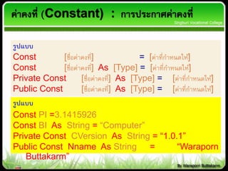 ค่าคงที่ (Constant) : การประกาศค่าคงที่
รูปแบบ
Const [ชื่อค่าคงที่] = [ค่าที่กาหนดให้]
Const [ชื่อค่าคงที่] As [Type] = [ค่าที่กาหนดให้]
Private Const [ชื่อค่าคงที่] As [Type] = [ค่าที่กาหนดให้]
Public Const [ชื่อค่าคงที่] As [Type] = [ค่าที่กาหนดให้]
รูปแบบ
Const PI =3.1415926
Const BI As String = “Computer”
Private Const CVersion As String = “1.0.1”
Public Const Nname As String = “Waraporn
Buttakarm”
 