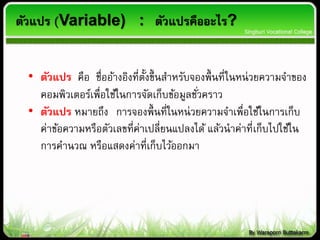ตัวแปร (Variable) : ตัวแปรคืออะไร?
• ตัวแปร คือ ชื่ออ้างอิงที่ตั้งขึ้นสาหรับจองพื้นที่ในหน่วยความจาของ
คอมพิวเตอร์เพื่อใช้ในการจัดเก็บข้อมูลชั่วคราว
• ตัวแปร หมายถึง การจองพื้นที่ในหน่วยความจาเพื่อใช้ในการเก็บ
ค่าข้อความหรือตัวเลขที่ค่าเปลี่ยนแปลงได้ แล้วนาค่าที่เก็บไปใช้ใน
การคานวณ หรือแสดงค่าที่เก็บไว้ออกมา
 