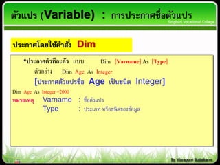 •ประกาศตัวทีละตัว แบบ Dim [Varname] As [Type]
ตัวอย่าง Dim Age As Integer
[ประกาศตัวแปรชื่อ Age เป็นชนิด Integer]
Dim Age As Integer=2000
หมายเหตุ Varname : ชื่อตัวแปร
Type : ประเภท หรือชนิดของข้อมูล
ตัวแปร (Variable) : การประกาศชื่อตัวแปร
ประกาศโดยใช้คาสั่ง Dim
 