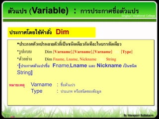 •ประกาศตัวแปรหลายตัวที่เป็นชนิดเดียวกันทีละในบรรทัดเดียว
รูปแบบ Dim [Varname],[Varname],[Varname] As [Type]
ตัวอย่าง Dim Fname, Lname, Nickname As String
[ประกาศตัวแปรชื่อ Fname,Lname และ Nickname เป็นชนิด
String]
หมายเหตุ Varname : ชื่อตัวแปร
Type : ประเภท หรือชนิดของข้อมูล
ประกาศโดยใช้คาสั่ง Dim
ตัวแปร (Variable) : การประกาศชื่อตัวแปร
 