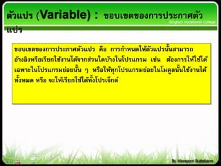 ตัวแปร (Variable) : ขอบเขตของการประกาศตัว
แปร
ขอบเขตของการประกาศตัวแปร คือ การกาหนดให้ตัวแปรนั้นสามารถ
อ้างอิงหรือเรียกใช้งานได้จากส่วนใดบ้างในโปรแกรม เช่น ต้องการให้ใช้ได้
เฉพาะในโปรแกรมย่อยนั้น ๆ หรือให้ทุกโปรแกรมย่อยในโมดูลนั้นใช้งานได้
ทั้งหมด หรือ จะให้เรียกใช้ได้ทั้งโปรเจ็กต์
 