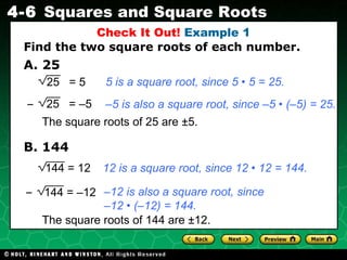 A. 25 Check It Out!  Example 1 5 is a square root, since 5 • 5 = 25. – 5 is also a square root, since –5 • (–5) = 25. 12 is a square root, since 12 • 12 = 144. – 12 is also a square root, since  – 12 • (–12) = 144. Find the two square roots of each number. B. 144 The square roots of 144 are  ±12.   The square roots of 25 are  ±5.   25  = –5 – 25  = 5 144 = 12 144 = –12 – 