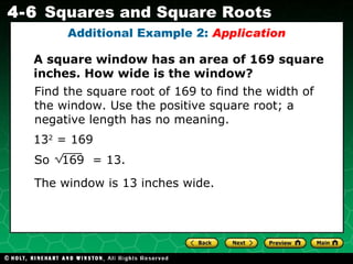 13 2  = 169 The window is 13 inches wide. Find the square root of 169 to find the width of the window. Use the positive square root; a negative length has no meaning.  Additional Example 2:  Application A square window has an area of 169 square inches. How wide is the window? So  169  = 13. 