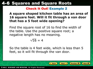 Find the square root of 16 to find the width of the table. Use the positive square root; a negative length has no meaning. Check It Out!  Example 2 A square shaped kitchen table has an area of 16 square feet. Will it fit through a van door that has a 5 foot wide opening? So the table is 4 feet wide, which is less than 5 feet, so it will fit through the van door. 16 = 4 