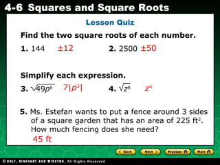 Lesson Quiz  12  50 7| p 3 | z 4 5.  Ms. Estefan wants to put a fence around 3 sides of a square garden that has an area of 225 ft 2 . How much fencing does she need? 45 ft Find the two square roots of each number. 1.  144    2.  2500 Simplify each expression. 3.  49 p 6     4.  z 8 