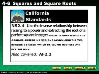 NS2.4  Use the inverse relationship between raising to a power and extracting the root of a perfect square integer;  for an integer that is not a square, determine without a calculator the two integers between which its square root lies and explain why. Also covered:  AF2.2   California    Standards 